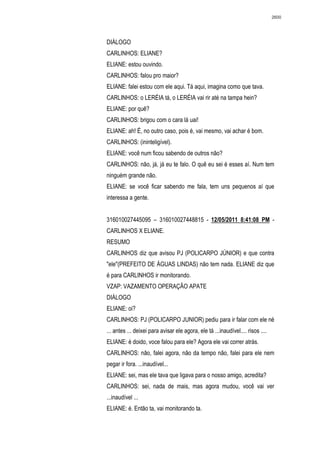 2600




DIÁLOGO
CARLINHOS: ELIANE?
ELIANE: estou ouvindo.
CARLINHOS: falou pro maior?
ELIANE: falei estou com ele aqui. Tá aqui, imagina como que tava.
CARLINHOS: o LERÉIA tá, o LERÉIA vai rir até na tampa hein?
ELIANE: por quê?
CARLINHOS: brigou com o cara lá uai!
ELIANE: ah! É, no outro caso, pois é, vai mesmo, vai achar é bom.
CARLINHOS: (ininteligível).
ELIANE: você num ficou sabendo de outros não?
CARLINHOS: não, já, já eu te falo. O quê eu sei é esses aí. Num tem
ninguém grande não.
ELIANE: se você ficar sabendo me fala, tem uns pequenos aí que
interessa a gente.


316010027445095 – 316010027448815 - 12/05/2011 8:41:08 PM -
CARLINHOS X ELIANE.
RESUMO
CARLINHOS diz que avisou PJ (POLICARPO JÚNIOR) e que contra
"ele"(PREFEITO DE ÁGUAS LINDAS) não tem nada. ELIANE diz que
é para CARLINHOS ir monitorando.
VZAP: VAZAMENTO OPERAÇÃO APATE
DIÁLOGO
ELIANE: oi?
CARLINHOS: PJ (POLICARPO JUNIOR) pediu para ir falar com ele né
... antes ... deixei para avisar ele agora, ele tá ...inaudível.... risos ....
ELIANE: é doido, voce falou para ele? Agora ele vai correr atrás.
CARLINHOS: não, falei agora, não da tempo não, falei para ele nem
pegar ir fora. ...inaudível...
ELIANE: sei, mas ele tava que ligava para o nosso amigo, acredita?
CARLINHOS: sei, nada de mais, mas agora mudou, você vai ver
...inaudível ...
ELIANE: é. Então ta, vai monitorando ta.
 