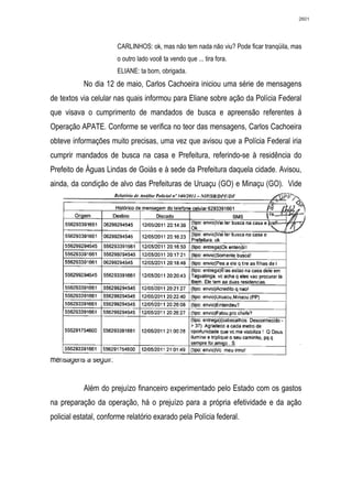 2601




                       CARLINHOS: ok, mas não tem nada não viu? Pode ficar tranqüila, mas
                       o outro lado você ta vendo que ... tira fora.
                       ELIANE: ta bom, obrigada.
           No dia 12 de maio, Carlos Cachoeira iniciou uma série de mensagens
de textos via celular nas quais informou para Eliane sobre ação da Polícia Federal
que visava o cumprimento de mandados de busca e apreensão referentes à
Operação APATE. Conforme se verifica no teor das mensagens, Carlos Cachoeira
obteve informações muito precisas, uma vez que avisou que a Polícia Federal iria
cumprir mandados de busca na casa e Prefeitura, referindo-se à residência do
Prefeito de Águas Lindas de Goiás e à sede da Prefeitura daquela cidade. Avisou,
ainda, da condição de alvo das Prefeituras de Uruaçu (GO) e Minaçu (GO). Vide




  nsagens seguir:
mensagens a seguir:


           Além do prejuízo financeiro experimentado pelo Estado com os gastos
na preparação da operação, há o prejuízo para a própria efetividade e da ação
policial estatal, conforme relatório exarado pela Polícia federal.
 