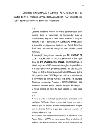 2602




           Com efeito, a INFORMAÇÃO nº 071/2011 – NIP/SR/DPF/GO, de 17 de
outubro de 2011 – Operação APATE, da DELEFAZ/SR/DPF/GO, produzida pelo
Núcleo de Inteligência Policial da Polícia Federal relata:


                       “(...)
                       Conforme amplamente noticiado por veículos de comunicação, sendo
                       inclusive objeto de press-release da Comunicação Social da
                       Superintendência Regional da Polícia Federal em Goiás, foi deflagrada
                       na manhã do dia 13 de maio de 2011 a OPERAÇÃO APATE, voltada
                       a desmantelar um esquema de fraude contra a Receita Federal do
                       Brasil e que contou com 62 investigados, sendo 10 deles prefeitos
                       municipais.
                       A investigação, integralmente conduzida pelo DPF RODRIGO DE
                       LUCCA JARDIM, Chefe da DELEFAZ/SR/DPF/GO, e com apoio
                       direito do DPF VALDSON JOSÉ RABELO, DREX/SR/DPF/GO, foi
                       iniciada em junho de 2010 através da instauração do Inquérito Policial
                       n. 313/2010-SR/DPF/GO, que tramitou perante a 11ª Vara da Justiça
                       Federal em Goiânia. Entretanto, em outubro de 2010 houve o declínio
                       de competência para o TRF 1ª Região, em razão de ter sido detectado
                       o envolvimento de prefeitos municipais nos crimes sob apuração.
                       Atualmente, o respectivo Processo n. 0065209-96.2010.4.01.0000
                       encontra-se tramitando perante a Segunda Seção do TRF 1ª Região.
                       O modus operandi da fraude foi assim descrito no citado press-
                       release:
                       ‘(...)
                       A fraude consistia na retificação das Declarações do Imposto Retido
                       na Fonte – DIRF’s dos últimos cinco anos de órgãos municipais, a
                       partir da qual são incluídos diversos falsos prestadores de serviços,
                       com rendimentos fictícios, o que gera enganosas retenções de
                       Imposto de Renda na fonte.
                       Na sequência, eram apresentadas Declarações de Imposto de Renda
                       Pessoa Física – DIRPF’s em nome desses falsos prestadores de
                       serviços, com saldo de Imposto de Renda a restituir. Em seguida, são
 