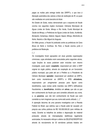 2603




pagas as multas pela entrega tardia das DIRPF’s, o que leva à
liberação automática dos valores a título de restituição de IR, os quais
são creditadas em conta bancária do titular.
No Estado de Goiás, restou demonstrado que o esquema de fraude
ocorreu nos seguintes órgãos municipais: Câmaras Municipais de
Águas Lindas de Goiás, Minaçu e Rio Verde, Fundo Municipal de
Saúde de Minaçu, e Prefeituras de Águas Lindas de Goiás, Aurilândia,
Bonópolis, Campinaçu, Itaberaí, Itaguari, Itapaci, Minaçu, Montividiu do
Norte, Nazário e São Miguel do Araguaia.
Em Mato grosso, a fraude foi praticada contra as prefeituras de Cana
Brava do Norte e Confresa. No Pará, a fraude ocorreu junto à
prefeitura de Redenção.
(...)
Os investigados foram agrupados em duas grandes organizações
criminosas, cujas atividades eram executadas pelos seguintes atores,
cujas funções às vezes poderiam estar incluídas num mesmo
investigado, quais sejam: cooptador, responsável por obter a DIRF
original do órgão público, através da cooptação de um funcionário
público municipal, que pode até ser o Prefeito ou o Presidente da
Câmara Municipal; operador, responsável por adulterar as DIRF’s,
bem como montar/enviar as DIRPF’s à RFB; aliciadores,
responsáveis    por    arregimentar   pessoas     para    figurar   como
beneficiários, cujos nomes serão inseridos nas DIRF’s retificadoras
fraudulentas; e, beneficiários, divididos em ativos, que são os que
tem conhecimento da fraude que será cometida utilizando seu nome,
e, os passivos, que não tem conhecimento da fraude que será
cometida ou nem imaginam que seu nome está sendo utilizado. (...)”
A operação decorreu de uma parceria investigativa com a Receita
Federal do Brasil, que estimou que a fraude pode ter causado um
prejuízo aos cofres públicos de R$ 100.000.000,00 (cem milhões de
reais). Durante os trabalhos de análise e degravação de material
produzido    através   de    interceptações     telefônicas   legalmente
autorizadas, foi necessário reforçar o efetivo da DELEFAZ/SR/DPF/GO
através do recrutamento de 03 servidores policiais lotados em
 