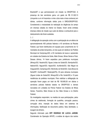 2604




Brasília/DF e que permaneceram em missão na SR/DPF/GO. A
presença de tais servidores gerou um gasto de R$ 51.322,13
(cinquenta e um mil trezentos e vinte e dois reais e treze centavos) em
diárias, conforme informação obtida junto à DREX/SR/DPF/GO.
Considerando a necessidade de realização de diligências de campo
em diversas cidades do interior do Estado, foram ainda emitidas
diversas ordens de missão cujo custo de diárias e combustível para o
deslocamento não foram avaliadas.
(....)
A deflagração da operação contou com a participação de um efetivo de
aproximadamente 400 policiais federais e 40 servidores da Receita
Federal, que foram distribuídos em equipes para cumprimento de 12
mandados de prisão temporária, um dos quais em desfavor do Prefeito
Municipal de Campinaçu/GO, e 83 mandados de busca e apreensão
em cidades dos Estados de Goiás, Mato Grosso, Minas Gerais e Pará.
Desses últimos, 14 foram expedidos para prefeituras municipais
(Minaçu/GO, Nazário/GO, Águas Lindas de Goiás/GO, Bonópolis/GO,
Itaberaí/GO, Itaguari/GO, Itapaci/GO, Aurilândia/GO, São Miguel do
Araguaia/GO, Campinaçu/GO, Montividiu do Norte/GO, Cana Brava do
Norte/MT, Confresa/MT, Redenção/PA), 03 para câmaras municipais
(Águas Lindas de Goiás/GO, Minaçu/GO e Rio Verde/GO) e 10 para
residências de prefeitos municipais. Para viabilizar a deflagração da
operação foram pagos um total de R$ 156.985,50 em diárias a
servidores policiais federais lotados na SR/DPF/GO e demais
recrutados em unidades da Polícia Federal nos Estados de Minas
Gerais, Tocantins, Mato Grosso do Sul, Mato Grosso e no Distrito
Federal.
Os investigados respondem, na medida de suas participações, pelos
crimes de estelionato, formação de quadrilha, corrupção passiva,
corrupção ativa, inserção de dados falsos em sistemas de
informações, falsificação de documento público, falsa identidade, e,
lavagem de dinheiro.
Segundo informado pelo DPF RODRIGO DE LUCCA JARDIM,
Coordenador da Operação APATE, a análise de alguns dos áudios
 