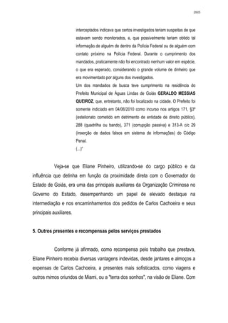 2605




                         interceptados indicava que certos investigados teriam suspeitas de que
                         estavam sendo monitorados, e, que possivelmente teriam obtido tal
                         informação de alguém de dentro da Polícia Federal ou de alguém com
                         contato próximo na Polícia Federal. Durante o cumprimento dos
                         mandados, praticamente não foi encontrado nenhum valor em espécie,
                         o que era esperado, considerando o grande volume de dinheiro que
                         era movimentado por alguns dos investigados.
                         Um dos mandados de busca teve cumprimento na residência do
                         Prefeito Municipal de Águas Lindas de Goiás GERALDO MESSIAS
                         QUEIROZ, que, entretanto, não foi localizado na cidade. O Prefeito foi
                         somente indiciado em 04/06/2010 como incurso nos artigos 171, §3º
                         (estelionato cometido em detrimento de entidade de direito público),
                         288 (quadrilha ou bando), 371 (corrupção passiva) e 313-A c/c 29
                         (inserção de dados falsos em sistema de informações) do Código
                         Penal.
                         (...)”


            Veja-se que Eliane Pinheiro, utilizando-se do cargo público e da
influência que detinha em função da proximidade direta com o Governador do
Estado de Goiás, era uma das principais auxiliares da Organização Criminosa no
Governo do Estado, desempenhando um papel de elevado destaque na
intermediação e nos encaminhamentos dos pedidos de Carlos Cachoeira e seus
principais auxiliares.


5. Outros presentes e recompensas pelos serviços prestados


            Conforme já afirmado, como recompensa pelo trabalho que prestava,
Eliane Pinheiro recebia diversas vantagens indevidas, desde jantares e almoços a
expensas de Carlos Cachoeira, a presentes mais sofisticados, como viagens e
outros mimos oriundos de Miami, ou a "terra dos sonhos", na visão de Eliane. Com
 