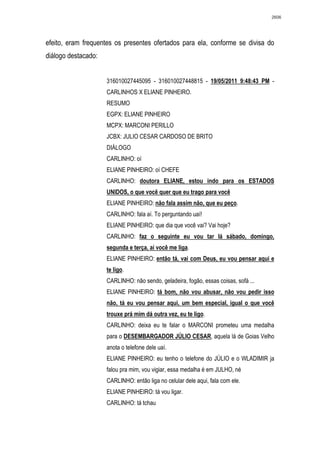 2606




efeito, eram frequentes os presentes ofertados para ela, conforme se divisa do
diálogo destacado:


                     316010027445095 - 316010027448815 - 19/05/2011 9:48:43 PM -
                     CARLINHOS X ELIANE PINHEIRO.
                     RESUMO
                     EGPX: ELIANE PINHEIRO
                     MCPX: MARCONI PERILLO
                     JCBX: JULIO CESAR CARDOSO DE BRITO
                     DIÁLOGO
                     CARLINHO: oí
                     ELIANE PINHEIRO: oí CHEFE
                     CARLINHO: doutora ELIANE, estou indo para os ESTADOS
                     UNIDOS, o que você quer que eu trago para você
                     ELIANE PINHEIRO: não fala assim não, que eu peço.
                     CARLINHO: fala aí. To perguntando uaí!
                     ELIANE PINHEIRO: que dia que você vai? Vai hoje?
                     CARLINHO: faz o seguinte eu vou tar lá sábado, domingo,
                     segunda e terça, aí você me liga.
                     ELIANE PINHEIRO: então tá, vai com Deus, eu vou pensar aqui e
                     te ligo.
                     CARLINHO: não sendo, geladeira, fogão, essas coisas, sofá ...
                     ELIANE PINHEIRO: tá bom, não vou abusar, não vou pedir isso
                     não, tá eu vou pensar aqui, um bem especial, igual o que você
                     trouxe prá mim dá outra vez, eu te ligo.
                     CARLINHO: deixa eu te falar o MARCONI prometeu uma medalha
                     para o DESEMBARGADOR JÚLIO CESAR, aquela lá de Goias Velho
                     anota o telefone dele uaí.
                     ELIANE PINHEIRO: eu tenho o telefone do JÙLIO e o WLADIMIR ja
                     falou pra mim, vou vigiar, essa medalha é em JULHO, né
                     CARLINHO: então liga no celular dele aqui, fala com ele.
                     ELIANE PINHEIRO: tá vou ligar.
                     CARLINHO: tá tchau
 