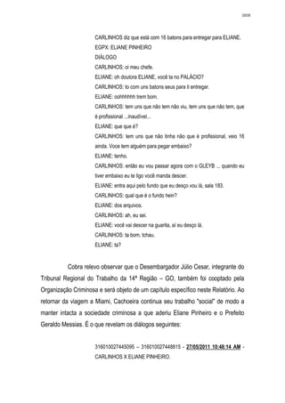 2608




                     CARLINHOS diz que está com 16 batons para entregar para ELIANE.
                     EGPX: ELIANE PINHEIRO
                     DIÁLOGO
                     CARLINHOS: oi meu chefe.
                     ELIANE: oh doutora ELIANE, você ta no PALÁCIO?
                     CARLINHOS: to com uns batons seus para ti entregar.
                     ELIANE: oohhhhhh trem bom.
                     CARLINHOS: tem uns que não tem não viu, tem uns que não tem, que
                     é profissional ...inaudível...
                     ELIANE: que que é?
                     CARLINHOS: tem uns que não tinha não que é profissional, veio 16
                     ainda. Voce tem alguém para pegar embaixo?
                     ELIANE: tenho.
                     CARLINHOS: então eu vou passar agora com o GLEYB ... quando eu
                     tiver embaixo eu te ligo você manda descer.
                     ELIANE: entra aqui pelo fundo que eu desço vou lá, sala 183.
                     CARLINHOS: qual que é o fundo hein?
                     ELIANE: dos arquivos.
                     CARLINHOS: ah, eu sei.
                     ELIANE: você vai descer na guarita, aí eu desço lá.
                     CARLINHOS: ta bom, tchau.
                     ELIANE: ta?


          Cobra relevo observar que o Desembargador Júlio Cesar, integrante do
Tribunal Regional do Trabalho da 14ª Região – GO, também foi cooptado pela
Organização Criminosa e será objeto de um capítulo específico neste Relatório. Ao
retornar da viagem a Miami, Cachoeira continua seu trabalho "social" de modo a
manter intacta a sociedade criminosa a que aderiu Eliane Pinheiro e o Prefeito
Geraldo Messias. É o que revelam os diálogos seguintes:


                     316010027445095 – 316010027448815 - 27/05/2011 10:48:14 AM -
                     CARLINHOS X ELIANE PINHEIRO.
 