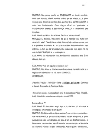 2511




MARCELO: Não, parece que foi pro GOVERNADOR um dossiê, um ofício,
muito bem montado, falando inclusive o tanto que ele recebia, 50, e quem
mexia o caixa dele era a secretária dele, que hoje tá na CORREGEDORIA, e
muito bem fundamentado. Como chegou oficial pro governador, o
GOVERNADOR chamou a SEGURANÇA PÚBLICA e encaminhou pra
investigar.
CARLINHOS: Ah, tá bom. Imbecilidade. Denúncia, né, sem nome?
MARCELO: É, denúncia. Mas assim, diz que o histórico ficou muito bem
narradinho, sabe? Fala até da secretária dele que hoje continua com ele, que
é a operadora do dinheiro. E... diz que muito bem fundamentadinho. Mas
anônimo. Aí, tem que dar prosseguimento, porque não pode parar, né, na
mão do GOVERNADOR. Aí, tá na Inteligência.
CARLINHOS: Ah, mas não tem nada. Nem conheço a secretária dele. É um
absurdo. Mais um.
...
CARLINHOS: Você tem alguma novidade aí, não?
MARCELO: Não, é isso aí. Nós tamos vendo aquele de, de vigilância lá, vê o
negócio com o Delegado e o, e o, e o do EDIMUNDO.
(ENCERRADA)


316010027445095 – 316010027448815 - 31/03/2011 2:51:24 PM - Carlinhos
x Marcelo (Procurador do Estado de Goiás).


- Conversam sobre a investigação em cima do Delegado da PCGO AREDES.
CARLINHOS dá a entender que está junto com AREDES.


Degravação da PF:
CARLINHOS: Tô com nosso amigo aqui, o, o, ele falou pra você que a
investigação em cima dele tá com quem?
MARCELO: Ela foi remetida ao Governador anônima, contando em detalhes,
que ele recebia 50, e que você que passava, e quem manipulava, e quem
cuidava disso era a secretária dele, ele falou. E tem uns detalhes maiores... o
Governador, como recebeu isso oficialmente, encaminhou para a Secretaria
de Segurança Pública e foi para a Inteligência. Não sei quem é a Inteligência,
 