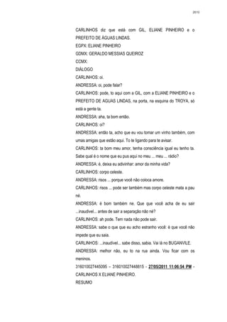 2610




CARLINHOS diz que está com GIL, ELIANE PINHEIRO e o
PREFEITO DE ÁGUAS LINDAS.
EGPX: ELIANE PINHEIRO
GDMX: GERALDO MESSIAS QUEIROZ
CCMX:
DIÁLOGO
CARLINHOS: oi.
ANDRESSA: oi, pode falar?
CARLINHOS: pode, to aqui com a GIL, com a ELIANE PINHEIRO e o
PREFEITO DE AGUAS LINDAS, na porta, na esquina do TROYA, só
está a gente ta.
ANDRESSA: aha, ta bom então.
CARLINHOS: oi?
ANDRESSA: então ta, acho que eu vou tomar um vinho também, com
umas amigas que estão aqui. To te ligando para te avisar.
CARLINHOS: ta bom meu amor, tenha consciência igual eu tenho ta.
Sabe qual é o nome que eu pus aqui no meu ... meu ... rádio?
ANDRESSA: é, deixa eu adivinhar: amor da minha vida?
CARLINHOS: corpo celeste.
ANDRESSA: risos ... porque você não coloca amore.
CARLINHOS: risos ... pode ser também mas corpo celeste mata a pau
né.
ANDRESSA: é bom também ne. Que que você acha de eu sair
...inaudivel... antes de sair a separação não né?
CARLINHOS: ah pode. Tem nada não pode sair.
ANDRESSA: sabe o que que eu acho estranho você: é que você não
impede que eu saia.
CARLINHOS: ...inaudível... sabe disso, sabia. Vai lá no BUGANVILE.
ANDRESSA: melhor não, eu to na rua ainda. Vou ficar com os
meninos.
316010027445095 – 316010027448815 - 27/05/2011 11:06:54 PM -
CARLINHOS X ELIANE PINHEIRO.
RESUMO
 