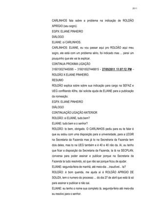 2611




CARLINHOS fala sobre a problema na indicação de ROLDÃO
APRÍGIO (seu sogro).
EGPX: ELIANE PINHEIRO
DIÁLOGO
ELIANE: oi CARLINHOS.
CARLINHOS: ELIANE, eu vou passar aqui pro ROLDÃO aqui meu
sogro, ele está com um problema sério, foi indicado mas ... peraí um
pouquinho que ele vai te explicar.
CONTINUA PROXIMA LIGAÇÃO
316010027445095 – 316010027448815 - 27/05/2011 11:07:12 PM -
ROLDÃO X ELIANE PINHEIRO.
RESUMO
ROLDÃO explica sobre sobre sua indicação para cargo na SEFAZ e
UEG conflitando 40hs, daí solicita ajuda de ELIANE para a publicação
da nomeação.
EGPX: ELIANE PINHEIRO
DIÁLOGO
CONTINUAÇÃO LIGAÇÃO ANTERIOR
ROLDÃO: oi ELIANE, tudo bem?
ELIANE: tudo bem e o senhor?
ROLDÃO: to bem, obrigado. O CARLINHOS pediu para eu te falar é
que eu estou com uma disposição para a universidade, para a LEGIR
na Secretaria da Fazenda mas já to na Secretraria da Fazenda tem
dois deles, mas to na UEG também e é 40 e 40 não da. Aí, eu tenho
que ficar a disposição da Secretaria da Fazenda, ta lá na SECPLAN,
conversa para poder assinar e publicar porque na Secretaria da
Fazenda ta tudo resolvido, só que não sai porque ficou de ajudar.
ELIANE: segunda-feira de manhã, até meio-dia ...inaudível... ta?
ROLDÃO: é bom querida, me ajuda aí é ROLDÃO APRIGIO DE
SOUZA, tem o numero do processo ... do dia 27 de abril que está lá só
para assinar e publicar e não sai.
ELIANE: eu tenho o nome sua completo lá, segunda-feira até meio-dia
eu resolvo para o senhor.
 