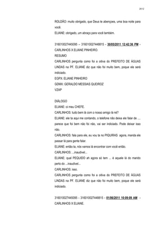 2612




ROLDÃO: muito obrigado, que Deus te abençoes, uma boa noite para
você.
ELIANE: obrigado, um abraço para você também.


316010027445095 – 316010027448815 - 30/05/2011 12:42:36 PM -
CARLINHOS X ELIANE PINHEIRO.
RESUMO
CARLINHOS pergunta como foi a oitiva do PREFEITO DE ÁGUAS
LINDAS na PF. ELIANE diz que não foi muito bem, poque ele será
indiciado.
EGPX: ELIANE PINHEIRO
GDMX: GERALDO MESSIAS QUEIROZ
VZAP


DIÁLOGO
ELIANE: oi meu CHEFE.
CARLINHOS: tudo bem lá com o nosso amigo lá né?
ELIANE: ele ta aqui me contando, o telefone não deixa ele falar de ....
parece que foi bem não foi não, vai ser indiciado. Pode deixar isso
não.
CARLINHOS: fala para ele, eu vou ta no PIQUIRAS agora, manda ele
passar lá para gente falar.
ELIANE: então ta, nós vamos lá encontrar com você então.
CARLINHOS: ...inaudivel...
ELIANE: qual PEQUIDO ah agora só tem ... é aquele lá do marido
perto do ...inaudivel...
CARLINHOS: isso.
CARLINHOS pergunta como foi a oitiva do PREFEITO DE ÁGUAS
LINDAS na PF. ELIANE diz que não foi muito bem, poque ele será
indiciado.


316010027445095 - 316010027448815 - 01/06/2011 10:09:09 AM -
CARLINHOS X ELIANE.
 