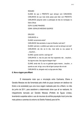 2613




                      RESUMO
                      ELIANE diz que o PREFEITO quer almoçar com CARLINHOS.
                      CARLINHOS diz que mais tarde passa para falar com PREFEITO.
                      CARLINHOS pergunta sobre a publicação de lista de nomeação no
                      Diário Oficial.
                      EGPX: ELIANE PINHEIRO
                      GDMX: GERALDO MESSIAS QUEIROZ


                      DIÁLOGO
                      CARLINHOS: oi.
                      ELIANE: ta dormindo ainda?
                      CARLINHOS: fala secretaria, to aqui em Brasilia, tudo bem?
                      ELIANE: tudo bom, o prefeito quer saber se você vai almoçar com ele?
                      CARLINHOS: ele não vai lá não, mais tarde eu vou passar lá
                      ...inaudível....
                      ELIANE: quando você for, você liga né?
                      CARLINHOS: é, mas diz para não ficar esperando não ...inaudivel...
                      faz alguma coisa. Saiu alguma listagem hoje?
                      ELIANE: ainda não. Eu vou no gabinete agora mesmo ...inaudive... e
                      quando eu sair, te ligo, se eu não te ligar é porque não vai sair.
                      CARLINHOS: ta, obrigado você, eu ligo para ele. Beijo.
6. Nova viagem para Miami


           É interessante notar que a vinculação entre Cachoeira, Eliane e
Geraldo Messias era tão fomentada pelo chefe do grupo (sempre em desfavor do
Erário e da sociedade) que uma nova viagem realizada pelo trio a Miami, no mês
de junho de 2011, para assistirem a determinado show que ali se realizaria, foi
integralmente bancada por Geraldo Messias (Prefeito de Águas Lindas),
levantando suspeitas sobre o uso de recursos da sofrida população local (uma das
mais pobres e carentes do entorno do Distrito Federal) para tal fim.
 