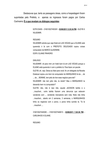 2614




          Destaca-se que, tanto as passagens áreas, como a hospedagem foram
suportadas pelo Prefeito, e        apenas os ingressos foram pagos por Carlos
Cachoeira: É o que revelam os diálogos seguintes:


                    6278123409 – 316010027450381 - 03/06/2011 5:35:34 PM - GLEYB X
                    WLADIMIR.


                    RESUMO
                    WLADIMIR solicita que veja Hotel em LAS VEGAS que a ELIANE está
                    querendo ir lá com o PREFEITO. DELEGADO copiou coisas
                    computador de MARCO da BONINE.
                    EGPX: ELIANE PINHEIRO


                    DIÁLOGO
                    WLADIMIR: vê para mim um hotel bom lá em LAS VEGAS porque a
                    ELIANE está querendo ir com o prefeito lá. Para fazer um pacote.
                    GLEYB: ah, vejo. Deixa eu falar para você, foi um delegado da Receita
                    Estadual copiou uns trem do computador do MARQUINHO lá da ... de
                    ... da ... BONINE, tem jeito de tirar esse negócio para ele?
                    WLADIMIR: não tem jeito não, ta doido? Mas o MARQUINHO ta
                    deixando trem no computador?
                    GLEYB: não, não é isso não, aquele JACKSON ladrão e o
                    ...inaudível... outro ladrão fizeram uma denuncia que estavam
                    vendendo com ... vendendo mercadoria sem nota. Nisto não tinha
                    ...inaudivel... aberto em 2 semanas, 3 semanas, o MARQUINHOS
                    tinha os negócios com o porco, o porco tinha sumido lá. Tá lá
                    ...inaudivel ....


                    316010027445095 – 316010027448815 - 03/06/2011 7:20:38 PM -
                    CARLINHOS X ELIANE.


                    RESUMO
 