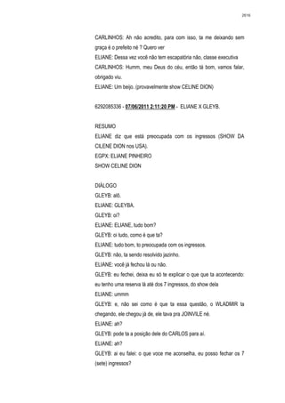 2616




CARLINHOS: Ah não acredito, para com isso, ta me deixando sem
graça é o prefeito né ? Quero ver
ELIANE: Dessa vez você não tem escapatória não, classe executiva
CARLINHOS: Humm, meu Deus do céu, então tá bom, vamos falar,
obrigado viu.
ELIANE: Um beijo. (provavelmente show CELINE DION)


6292085336 - 07/06/2011 2:11:20 PM - ELIANE X GLEYB.


RESUMO
ELIANE diz que está preocupada com os ingressos (SHOW DA
CILENE DION nos USA).
EGPX: ELIANE PINHEIRO
SHOW CELINE DION


DIÁLOGO
GLEYB: alô.
ELIANE: GLEYBA.
GLEYB: oi?
ELIANE: ELIANE, tudo bom?
GLEYB: oi tudo, como é que ta?
ELIANE: tudo bom, to preocupada com os ingressos.
GLEYB: não, ta sendo resolvido jazinho.
ELIANE: você já fechou lá ou não.
GLEYB: eu fechei, deixa eu só te explicar o que que ta acontecendo:
eu tenho uma reserva lá até dos 7 ingressos, do show dela
ELIANE: ummm
GLEYB: e, não sei como é que ta essa questão, o WLADMIR ta
chegando, ele chegou já de, ele tava pra JOINVILE né.
ELIANE: ah?
GLEYB: pode ta a posição dele do CARLOS para aí.
ELIANE: ah?
GLEYB: ai eu falei: o que voce me aconselha, eu posso fechar os 7
(sete) ingressos?
 