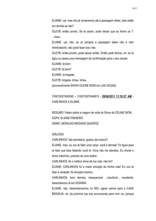 2617




ELIANE: uai, mas nós já compramos até a passagem deles, eles estão
em dúvida se vão?
GLEYB: então pronto. Se tá assim, pode deixar que eu fecho os 7.
...risos...
ELIANE: uai, não, eu já comprei a passagem deles não é nem
reimbolsável, não pode fazer isso não.
GLEYB: então pronto, pode deixar então. Então pode fechar, oh, eu te
ligou ou passo uma mensagem de confirmação para o seu celular.
ELIANE: ta bom.
GLEYB: ta bom?
ELIANE: ta brigada.
GLEYB: brigada, tchau, tchau.
(provavelmente SHOW CILENE DION em LAS VEGAS).


316010027445095 – 316010027448815 - 28/06/2011 11:35:57 AM -
CARLINHOS X ELIANE.


RESUMO: Falam sobre a viagem de volta do Show da CELINE DION.
EGPX: ELIANE PINHEIRO
GDMX: GERALDO MESSIAS QUEIROZ


DIÁLOGO
CARLINHOS: fala secretaria, gostou da música?
ELIANE: mas, eu vou te falar uma coisa: você é demais! Te liguei para
te falar que tava faltando você lá. Voce não me atendeu. Eu chorei o
show inteirinho, precisei de uma toalha.
CARLINHOS: foi o melhor show de tua vida, não foi?
ELIANE: CARLINHOS foi a maior emoção da minha vida! Eu vou te
falar a verdade: foi emoção mesmo.
CARLINHOS: bom demais, inesquecível ...inaudível... excelente,
desembarcou lá em GOIANIA.
ELIANE: não, desembarcamos no RIO, agora vamos para a CASA
BRASÍLIA, oh, da próxima vez traz encomenda para mim viu, porque
 