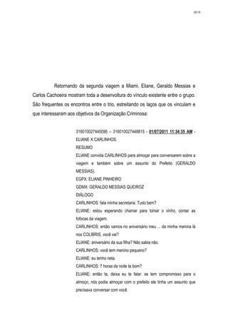2619




          Retornando da segunda viagem a Miami, Eliane, Geraldo Messias e
Carlos Cachoeira mostram toda a desenvoltura do vínculo existente entre o grupo.
São frequentes os encontros entre o trio, estreitando os laços que os vinculam e
que interessaram aos objetivos da Organização Criminosa:


                     316010027445095 – 316010027448815 - 01/07/2011 11:34:35 AM -
                     ELIANE X CARLINHOS.
                     RESUMO
                     ELIANE convida CARLINHOS para almoçar para conversarem sobre a
                     viagem e também sobre um assunto do Prefeito (GERALDO
                     MESSIAS).
                     EGPX: ELIANE PINHEIRO
                     GDMX: GERALDO MESSIAS QUEIROZ
                     DIÁLOGO
                     CARLINHOS: fala minha secretaria. Tudo bem?
                     ELIANE: estou esperando chamar para tomar o vinho, contar as
                     fofocas da viagem.
                     CARLINHOS: então vamos no aniversário meu ... da minha menina lá
                     nos COLIBRIS, você vai?
                     ELIANE: aniversário da sua filha? Não sabia não.
                     CARLINHOS: você tem menino pequeno?
                     ELIANE: eu tenho neta.
                     CARLINHOS: 7 horas da noite ta bom?
                     ELIANE: então ta, deixa eu te falar: se tem compromisso para o
                     almoço, nós podia almoçar com o prefeito ele tinha um assunto que
                     precisava conversar com você.
 