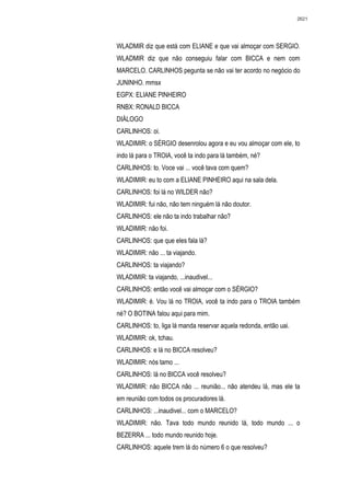 2621




WLADMIR diz que está com ELIANE e que vai almoçar com SERGIO.
WLADMIR diz que não conseguiu falar com BICCA e nem com
MARCELO. CARLINHOS pegunta se não vai ter acordo no negócio do
JUNINHO. mmsx
EGPX: ELIANE PINHEIRO
RNBX: RONALD BICCA
DIÁLOGO
CARLINHOS: oi.
WLADIMIR: o SÉRGIO desenrolou agora e eu vou almoçar com ele, to
indo lá para o TROIA, você ta indo para lá também, né?
CARLINHOS: to. Voce vai ... você tava com quem?
WLADIMIR: eu to com a ELIANE PINHEIRO aqui na sala dela.
CARLINHOS: foi lá no WILDER não?
WLADIMIR: fui não, não tem ninguém lá não doutor.
CARLINHOS: ele não ta indo trabalhar não?
WLADIMIR: não foi.
CARLINHOS: que que eles fala lá?
WLADIMIR: não ... ta viajando.
CARLINHOS: ta viajando?
WLADIMIR: ta viajando, ...inaudivel...
CARLINHOS: então você vai almoçar com o SÉRGIO?
WLADIMIR: é. Vou lá no TROIA, você ta indo para o TROIA também
né? O BOTINA falou aqui para mim.
CARLINHOS: to, liga lá manda reservar aquela redonda, então uai.
WLADIMIR: ok, tchau.
CARLINHOS: e lá no BICCA resolveu?
WLADIMIR: nós tamo ...
CARLINHOS: lá no BICCA você resolveu?
WLADIMIR: não BICCA não ... reunião... não atendeu lá, mas ele ta
em reunião com todos os procuradores lá.
CARLINHOS: ...inaudivel... com o MARCELO?
WLADIMIR: não. Tava todo mundo reunido lá, todo mundo ... o
BEZERRA ... todo mundo reunido hoje.
CARLINHOS: aquele trem lá do número 6 o que resolveu?
 