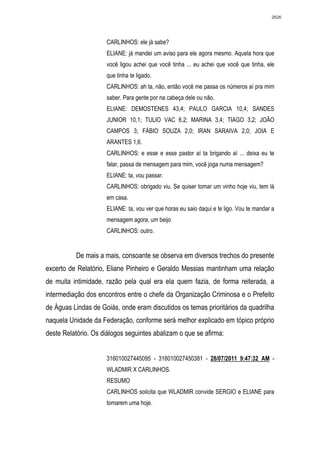 2626




                     CARLINHOS: ele já sabe?
                     ELIANE: já mandei um aviso para ele agora mesmo. Aquela hora que
                     você ligou achei que você tinha ... eu achei que você que tinha, ele
                     que tinha te ligado.
                     CARLINHOS: ah ta, não, então você me passa os números aí pra mim
                     saber. Para gente por na cabeça dele ou não.
                     ELIANE: DEMOSTENES 43,4; PAULO GARCIA 10,4; SANDES
                     JUNIOR 10,1; TULIO VAC 6,2; MARINA 3,4; TIAGO 3,2; JOÃO
                     CAMPOS 3; FÁBIO SOUZA 2,0; IRAN SARAIVA 2,0; JOIA E
                     ARANTES 1,6.
                     CARLINHOS: e esse e esse pastor aí ta brigando aí ... deixa eu te
                     falar, passa de mensagem para mim, você joga numa mensagem?
                     ELIANE: ta, vou passar.
                     CARLINHOS: obrigado viu. Se quiser tomar um vinho hoje viu, tem lá
                     em casa.
                     ELIANE: ta, vou ver que horas eu saio daqui e te ligo. Vou te mandar a
                     mensagem agora, um beijo
                     CARLINHOS: outro.


          De mais a mais, consoante se observa em diversos trechos do presente
excerto de Relatório, Eliane Pinheiro e Geraldo Messias mantinham uma relação
de muita intimidade, razão pela qual era ela quem fazia, de forma reiterada, a
intermediação dos encontros entre o chefe da Organização Criminosa e o Prefeito
de Águas Lindas de Goiás, onde eram discutidos os temas prioritários da quadrilha
naquela Unidade da Federação, conforme será melhor explicado em tópico próprio
deste Relatório. Os diálogos seguintes abalizam o que se afirma:


                     316010027445095 - 316010027450381 - 28/07/2011 9:47:32 AM -
                     WLADMIR X CARLINHOS.
                     RESUMO
                     CARLINHOS solicita que WLADMIR convide SERGIO e ELIANE para
                     tomarem uma hoje.
 