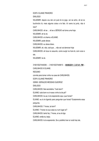2627




EGPX: ELIANE PINHEIRO
DIÁLOGO
WLADMIR: depois vou dar um pulo lá no jogo, ver se acho, vê só os
buchincho lá, mais alguma coisa e te falo. Aí vamo ta junto, não é
isso?
CARLINHOS: vê se ... vê se o SÉRGIO vai toma uma hoje.
WLADMIR: ah ta ok.
CARLINHOS: aí chamo a ELIANE.
WLADMIR: pode deixar.
CARLINHOS: ou deixa disso.
WLADMIR: ah, não, ocê que ... não sei vai demorar hoje
CARLINHOS: ah toca no assunto, como surgir na hora lá, com voce e
ele.
WLADMIR: ta ok.


316010027445095 – 316010027448815 - 05/08/2011 3:37:41 PM -
CARLINHOS X ELIANE.
RESUMO
convite para tomar vinho na casa de CARLINHOS.
EGPX: ELIANE PINHEIRO
GDMX: GERALDO MESSIAS QUEIROZ
DIÁLOGO
CARLINHOS: fala secretária. Tudo bem?
ELIANE: tudo bom e aí nosso vinho ta de pé?
CARLINHOS: ta uai, to te esperando aqui, que horas?
ELIANE: eu to te ligando para perguntar que horas? Exatamente essa
pergunta.
CARLINHOS: 7 horas, ta bom?
ELIANE: 7 horas na sua casa ou num lugar aí?
CARLINHOS: tanto faz, 7 horas, aí eu te ligo.
ELIANE: então ta, beijo.
CARLINHOS: to te esperando. Se o prefeito tiver aí você traz ele.
 