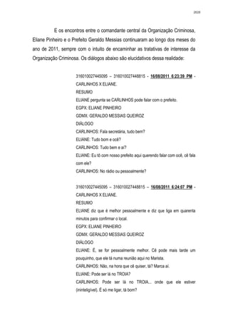 2628




          E os encontros entre o comandante central da Organização Criminosa,
Eliane Pinheiro e o Prefeito Geraldo Messias continuaram ao longo dos meses do
ano de 2011, sempre com o intuito de encaminhar as tratativas de interesse da
Organização Criminosa. Os diálogos abaixo são elucidativos dessa realidade:


                     316010027445095 – 316010027448815 - 16/08/2011 6:23:39 PM -
                     CARLINHOS X ELIANE.
                     RESUMO
                     ELIANE pergunta se CARLINHOS pode falar com o prefeito.
                     EGPX: ELIANE PINHEIRO
                     GDMX: GERALDO MESSIAS QUEIROZ
                     DIÁLOGO
                     CARLINHOS: Fala secretária, tudo bem?
                     ELIANE: Tudo bom e ocê?
                     CARLINHOS: Tudo bem e aí?
                     ELIANE: Eu tô com nosso prefeito aqui querendo falar com ocê, cê fala
                     com ele?
                     CARLINHOS: No rádio ou pessoalmente?


                     316010027445095 – 316010027448815 – 16/08/2011 6:24:07 PM -
                     CARLINHOS X ELIANE.
                     RESUMO
                     ELIANE diz que é melhor pessoalmente e diz que liga em quarenta
                     minutos para confirmar o local.
                     EGPX: ELIANE PINHEIRO
                     GDMX: GERALDO MESSIAS QUEIROZ
                     DIÁLOGO
                     ELIANE: É, se for pessoalmente melhor. Cê pode mais tarde um
                     pouquinho, que ele tá numa reunião aqui no Marista.
                     CARLINHOS: Não, na hora que cê quiser, tá? Marca aí.
                     ELIANE: Pode ser lá no TROIA?
                     CARLINHOS: Pode ser lá no TROIA... onde que ele estiver
                     (ininteligível). É só me ligar, tá bom?
 