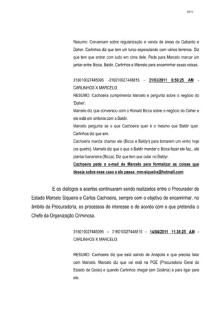2513




                    Resumo: Conversam sobre regularização e venda de áreas da Gabardo e
                    Daher. Carlinhos diz que tem um turco especulando com vários terrenos. Diz
                    que tem que entrar com tudo em cima dele. Pede para Marcelo marcar um
                    jantar entre Bicca, Baldir, Carlinhos e Marcelo para encaminhar essas coisas.


                    316010027445095 -316010027448815 - 31/03/2011 8:59:25 AM -
                    CARLINHOS X MARCELO.
                    RESUMO: Cachoeira cumprimenta Marcelo e pergunta sobre o negócio do
                    ‘Daher’.
                    Marcelo diz que conversou com o Ronald Bicca sobre o negócio do Daher e
                    ele está em sintonia com o Baldir.
                    Marcelo pergunta se o que Cachoeira quer é o mesmo que Baldir quer.
                    Carlinhos diz que sim.
                    Cachoeira manda chamar ele (Bicca e Baldyr) para tomarem um vinho hoje
                    (os quatro). Marcelo diz que o que o Baldir mandar o Bicca fazer ele faz., até
                    plantar bananeira (Bicca). Diz que tem que colar no Baldyr.
                    Cachoeira pede o e-mail de Marcelo para formalizar as coisas que
                    deseja sobre esse caso e ele passa: mm-siqueira@hotmail.com.


          E os diálogos e acertos continuaram sendo realizados entre o Procurador de
Estado Marcelo Siqueira e Carlos Cachoeira, sempre com o objetivo de encaminhar, no
âmbito da Procuradoria, os processos de interesse e de acordo com o que pretendia o
Chefe da Organização Criminosa.


                    316010027445095 – 316010027448815 - 14/04/2011 11:38:25 AM -
                    CARLINHOS X MARCELO.


                    RESUMO: Cachoeira diz que está saindo de Anápolis e que precisa falar
                    com Marcelo. Marcelo diz que vai está na PGE (Procuradoria Geral do
                    Estado de Goiás) e quando Carlinhos chegar (em Goiânia) é para ligar para
                    ele.
 