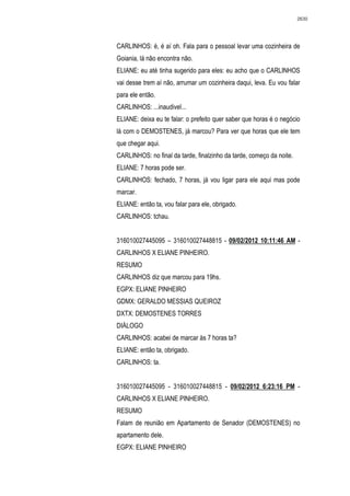 2630




CARLINHOS: é, é aí oh. Fala para o pessoal levar uma cozinheira de
Goiania, lá não encontra não.
ELIANE: eu até tinha sugerido para eles: eu acho que o CARLINHOS
vai desse trem aí não, arrumar um cozinheira daqui, leva. Eu vou falar
para ele então.
CARLINHOS: ...inaudivel...
ELIANE: deixa eu te falar: o prefeito quer saber que horas é o negócio
lá com o DEMOSTENES, já marcou? Para ver que horas que ele tem
que chegar aqui.
CARLINHOS: no final da tarde, finalzinho da tarde, começo da noite.
ELIANE: 7 horas pode ser.
CARLINHOS: fechado, 7 horas, já vou ligar para ele aqui mas pode
marcar.
ELIANE: então ta, vou falar para ele, obrigado.
CARLINHOS: tchau.


316010027445095 – 316010027448815 - 09/02/2012 10:11:46 AM -
CARLINHOS X ELIANE PINHEIRO.
RESUMO
CARLINHOS diz que marcou para 19hs.
EGPX: ELIANE PINHEIRO
GDMX: GERALDO MESSIAS QUEIROZ
DXTX: DEMOSTENES TORRES
DIÁLOGO
CARLINHOS: acabei de marcar às 7 horas ta?
ELIANE: então ta, obrigado.
CARLINHOS: ta.


316010027445095 - 316010027448815 - 09/02/2012 6:23:16 PM -
CARLINHOS X ELIANE PINHEIRO.
RESUMO
Falam de reunião em Apartamento de Senador (DEMOSTENES) no
apartamento dele.
EGPX: ELIANE PINHEIRO
 