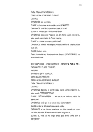 2631




DXTX: DEMOSTENES TORRES
GDMX: GERALDO MESSIAS QUEIROZ
DIÁLOGO
CARLINHOS: fala secretária.
ELIANE: onde que vai ser a reunião com o SENADOR?
CARLINHOS: olha, lá no apartamento dele, 7:30 ta?
ELIANE: e aonde que é o apartamento dele?
CARLINHOS: abaixo da Praça do Sol. Em frente aquele imperial lá,
sabe aquela praçinha do, do Prédio Imperial.
ELIANE: você sabe o nome do prédio dele?
CARLINHOS: sei não, mas daqui a pouco eu te falo, ta. Daqui a pouco
eu te falo.
ELIANE: ta bom, beijo.
Falam de reunião em Apartamento de Senador (DEMOSTENES). no
apartamento dele


316010027445095 – 316010027448815 - 09/02/2012 7:28:42 PM -
CARLINHOS X ELIANE PINHEIRO.
RESUMO
encontro no apt. do SENADOR.
EGPX: ELIANE PINHEIRO
GDMX: GERALDO MESSIAS QUEIROZ
DXTX: DEMOSTENES TORRES
DIÁLOGO
CARLINHOS: ELIANE, to saindo daqui agora, vamos encontrar ali,
sabe aquele PRÉDIO IMPERIAL?
ELIANE: PRÉDIO IMPERIAL .... sei não to de frente ao prédio do
SENADOR.
CARLINHOS: peraí que eu to saindo daqui agora, ta bom?
ELIANE: então ta, já to aqui te esperando então.
CARLINHOS: aí me chamou para tomar um vinho com ele, eu tomar
um vinho com você. Aí ele me arrumou esse programa aí.
ELIANE: aí, você vai me largar então para tomar vinho com o
SENADOR?
 