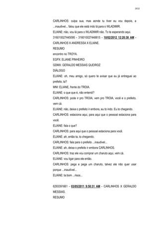 2632




CARLINHOS: culpa sua, mas aonde tu tiver eu vou depois, a
...inaudivel... falou que ele está indo lá para o WLADIMIR.
ELIANE: não, vou lá para o WLADIMIR não. To te esperando aqui.
316010027445095 - 316010027448815 - 10/02/2012 12:20:38 AM -
CARLINHOS X ANDRESSA X ELIANE.
RESUMO
encontro no TROYA.
EGPX: ELIANE PINHEIRO
GDMX: GERALDO MESSIAS QUEIROZ
DIÁLOGO
ELIANE: oh, meu amigo, só quero te avisar que eu já entreguei ao
prefeito, ta?
MNI: ELIANE, frente do TROIA.
ELIANE: o que que é, não entendi?
CARLINHOS: pode ir pro TROIA, vem pro TROIA, você e o prefeito,
vem cá.
ELIANE: não, deixa o prefeito ir embora, eu to indo. Eu to chegando.
CARLINHOS: estaciona aqui, para aqui que o pessoal estaciona para
você.
ELIANE: fala o que?
CARLINHOS: para aqui que o pessoal estaciona para você.
ELIANE: ah, então ta, to chegando.
CARLINHOS: fala para o prefeito ...inaudivel...
ELIANE: ah, deixa o prefeito ir embora CARLINHOS.
CARLINHOS: traz ele vou comprar um charuto aqui, vem cá.
ELIANE: vou ligar para ele então.
CARLINHOS: pega e pega um charuto, talvez ele não quer usar
porque ...inaudível...
ELIANE: ta bom ...risos...


6293391661 - 03/05/2011 9:50:31 AM - CARLINHOS X GERALDO
MESSIAS.
RESUMO
 