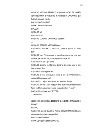 2633




GERALDO MESSIAS (PREFEITO de ÁGUAS LINDAS DE GOIÁS)
agradece por tudo e diz que está à disposição de CARLINHOS, que
fará tudo o que ele mandar.
EGPX: ELIANE PINHEIRO
GDMX: GERALDO MESSIAS
DIÁLOGO
GERALDO: alô.
CARLINHOS: oi.
GERALDO: CORONEL CARLINHOS, tudo bem?
...
GERALDO: GERALDO MESSIAS falando.
CARLINHOS: ô GERALDO, PREFEITO, como é que foi lá? Tudo
bom?
GERALDO: bom. Primeira coisa, eu quero te agradecer que eu já falei
pra você que não tem preço que paga essas coisas, né?
CARLINHOS: o que é que é isso!
GERALDO: presente eu não tenho como te dar porque você já tem
tudo, graças a Deus.
CARLINHOS: você é gente fina.
GERALDO: a única coisa que eu posso te dar é a minha fidelidade,
que eu já falei pra você, viu?
CARLINHOS: ... e já tá bom demais, viu, agradeço demais.
GERALDO: sou fiel a você no pouco e no muito. O que você mandar
fazer, você tem que pensar 2 vezes, porque é ordem. Tá certo?
CARLINHOS: obrigado, viu PREFEITO.
.... (encerrado)


6293391661- 6299294545 - 06/06/2011 12:25:48 PM - CARLINHOS X
ELIANE.
RESUMO
CARLINHOS convida ELIANE e Prefeito (GERALDO MESSIAS) para
almoçar na churascaria Lancaster Gril.
EGPX: ELIANE PINHEIRO
GDMX: GERALDO MESSIAS QUEIROZ
 