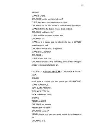 2634




DIÁLOGO
ELIANE: oi CHEFE.
CARLINHOS: bom dia secretaria, tudo bem?
ELIANE: tudo bom, o outro meu foi para o conserto.
CARLINHOS: não uai, tira o chip me dá o rádio eu tenho rádio lá novo.
ELIANE: tentei tirar chip daquele negócio lá não dei conta.
CARLINHOS: você ta com ele?
ELIANE: vou falar com o meu motorista levar.
CARLINHOS: não.
ELIANE: eu to te ligando para me auto convidar eu e o GERALDO
para almoçar com você.
CARLINHOS: vem cá, to aqui te esperando.
ELIANE: é no LANCASTER.
CARLINHOS: é.
ELIANE: ta bom, tamo indo.
CARLINHOS convida ELIANE e Prefeito (GERALDO MESSIAS) para
almoçar na churascaria Lancaster Gril.


6293391661 - 07/06/2011 9:57:29 AM - CARLINHOS X WESLEY
SILVA.
RESUMO
e-mail sobre a comitiva que vem. passar para FERNANDINHO,
ELIANE e CARLINHOS.
EGPX: ELIANE PINHEIRO
WYSX: WESLEY SILVA
FNCX: FERNANDO CUNHA
DIÁLOGO
WESLEY: oh LIDER!
CARLINHOS: fala vereador.
WESLEY: bom dia, ta bom?
CARLINHOS: bom e aí?
WESLEY: beleza, eu to com, com, aquele negócio da comitiva que vai
vim ...
CARLINHOS: ah ta.
 