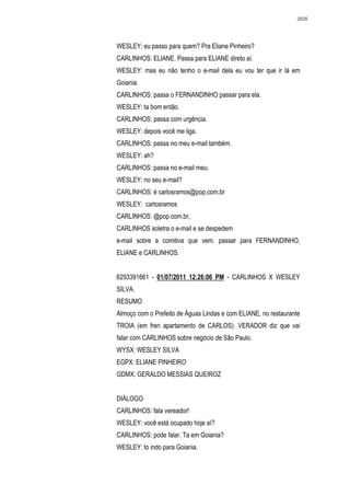 2635




WESLEY: eu passo para quem? Pra Eliane Pinheiro?
CARLINHOS: ELIANE. Passa para ELIANE direto aí.
WESLEY: mas eu não tenho o e-mail dela eu vou ter que ir lá em
Goiania.
CARLINHOS: passa o FERNANDINHO passar para ela.
WESLEY: ta bom então.
CARLINHOS: passa com urgência.
WESLEY: depois você me liga.
CARLINHOS: passa no meu e-mail também.
WESLEY: ah?
CARLINHOS: passa no e-mail meu.
WESLEY: no seu e-mail?
CARLINHOS: é carlosramos@pop.com.br
WESLEY: carlosramos
CARLINHOS: @pop.com.br,
CARLINHOS soletra o e-mail e se despedem
e-mail sobre a comitiva que vem. passar para FERNANDINHO,
ELIANE e CARLINHOS.


6293391661 - 01/07/2011 12:26:06 PM - CARLINHOS X WESLEY
SILVA.
RESUMO
Almoço com o Prefeito de Águas Lindas e com ELIANE, no restaurante
TROIA (em fren apartamento de CARLOS). VERADOR diz que vai
falar com CARLINHOS sobre negócio de São Paulo.
WYSX: WESLEY SILVA
EGPX: ELIANE PINHEIRO
GDMX: GERALDO MESSIAS QUEIROZ


DIÁLOGO
CARLINHOS: fala vereador!
WESLEY: você está ocupado hoje aí?
CARLINHOS: pode falar. Ta em Goiania?
WESLEY: to indo para Goiania.
 