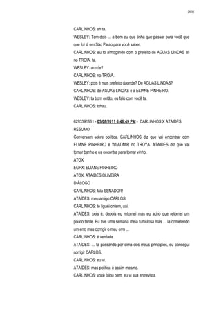 2636




CARLINHOS: ah ta.
WESLEY: Tem dois ... a bom eu que tinha que passar para você que
que foi lá em São Paulo para você saber.
CARLINHOS: eu to almoçando com o prefeito de AGUAS LINDAS ali
no TROIA, ta.
WESLEY: aonde?
CARLINHOS: no TROIA.
WESLEY: pois é mas prefeito daonde? De AGUAS LINDAS?
CARLINHOS: de AGUAS LINDAS e a ELIANE PINHEIRO.
WESLEY: ta bom então, eu falo com você ta.
CARLINHOS: tchau.


6293391661 - 05/08/2011 6:46:49 PM - CARLINHOS X ATAIDES
RESUMO
Conversam sobre política. CARLINHOS diz que vai encontrar com
ELIANE PINHEIRO e WLADMIR no TROYA. ATAIDES diz que vai
tomar banho e os encontra para tomar vinho.
ATOX
EGPX: ELIANE PINHEIRO
ATOX: ATAÍDES OLIVEIRA
DIÁLOGO
CARLINHOS: fala SENADOR!
ATAÍDES: meu amigo CARLOS!
CARLINHOS: te liguei ontem, uai.
ATAÍDES: pois é, depois eu retornei mas eu acho que retornei um
pouco tarde. Eu tive uma semana meia turbulosa mas ... ia cometendo
um erro mas corrigir o meu erro ...
CARLINHOS: é verdade.
ATAÍDES: ... ta passando por cima dos meus princípios, eu consegui
corrigir CARLOS.
CARLINHOS: eu vi.
ATAÍDES: mas política é assim mesmo.
CARLINHOS: você falou bem, eu vi sua entrevista.
 
