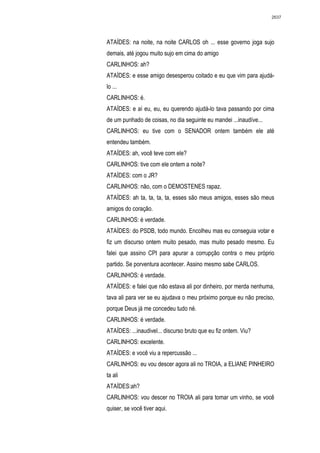 2637




ATAÍDES: na noite, na noite CARLOS oh ... esse governo joga sujo
demais, até jogou muito sujo em cima do amigo
CARLINHOS: ah?
ATAÍDES: e esse amigo desesperou coitado e eu que vim para ajudá-
lo ...
CARLINHOS: é.
ATAÍDES: e aí eu, eu, eu querendo ajudá-lo tava passando por cima
de um punhado de coisas, no dia seguinte eu mandei ...inaudíve...
CARLINHOS: eu tive com o SENADOR ontem também ele até
entendeu também.
ATAÍDES: ah, você teve com ele?
CARLINHOS: tive com ele ontem a noite?
ATAÍDES: com o JR?
CARLINHOS: não, com o DEMOSTENES rapaz.
ATAÍDES: ah ta, ta, ta, ta, esses são meus amigos, esses são meus
amigos do coração.
CARLINHOS: é verdade.
ATAÍDES: do PSDB, todo mundo. Encolheu mas eu conseguia votar e
fiz um discurso ontem muito pesado, mas muito pesado mesmo. Eu
falei que assino CPI para apurar a corrupção contra o meu próprio
partido. Se porventura acontecer. Assino mesmo sabe CARLOS.
CARLINHOS: é verdade.
ATAÍDES: e falei que não estava ali por dinheiro, por merda nenhuma,
tava ali para ver se eu ajudava o meu próximo porque eu não preciso,
porque Deus já me concedeu tudo né.
CARLINHOS: é verdade.
ATAÍDES: ...inaudivel... discurso bruto que eu fiz ontem. Viu?
CARLINHOS: excelente.
ATAÍDES: e você viu a repercussão ...
CARLINHOS: eu vou descer agora ali no TROIA, a ELIANE PINHEIRO
ta ali
ATAÍDES:ah?
CARLINHOS: vou descer no TROIA ali para tomar um vinho, se você
quiser, se você tiver aqui.
 