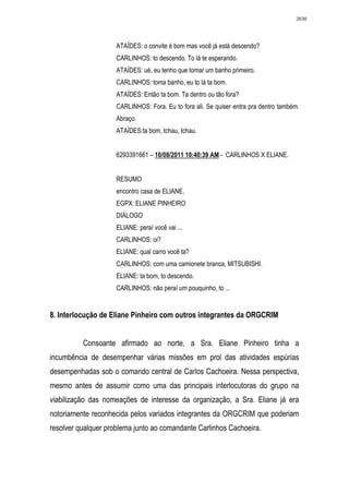2638




                     ATAÍDES: o convite é bom mas você já está descendo?
                     CARLINHOS: to descendo. To lá te esperando.
                     ATAÍDES: ué, eu tenho que tomar um banho primeiro.
                     CARLINHOS: toma banho, eu to lá ta bom.
                     ATAÍDES: Então ta bom. Ta dentro ou tão fora?
                     CARLINHOS: Fora. Eu to fora ali. Se quiser entra pra dentro também.
                     Abraço.
                     ATAÍDES:ta bom, tchau, tchau.


                     6293391661 – 10/08/2011 10:40:39 AM - CARLINHOS X ELIANE.


                     RESUMO
                     encontro casa de ELIANE.
                     EGPX: ELIANE PINHEIRO
                     DIÁLOGO
                     ELIANE: peraí você vai ...
                     CARLINHOS: oi?
                     ELIANE: qual carro você ta?
                     CARLINHOS: com uma camionete branca, MITSUBISHI.
                     ELIANE: ta bom, to descendo.
                     CARLINHOS: não peraí um pouquinho, to ...


8. Interlocução de Eliane Pinheiro com outros integrantes da ORGCRIM


          Consoante afirmado ao norte, a Sra. Eliane Pinheiro tinha a
incumbência de desempenhar várias missões em prol das atividades espúrias
desempenhadas sob o comando central de Carlos Cachoeira. Nessa perspectiva,
mesmo antes de assumir como uma das principais interlocutoras do grupo na
viabilização das nomeações de interesse da organização, a Sra. Eliane já era
notoriamente reconhecida pelos variados integrantes da ORGCRIM que poderiam
resolver qualquer problema junto ao comandante Carlinhos Cachoeira.
 