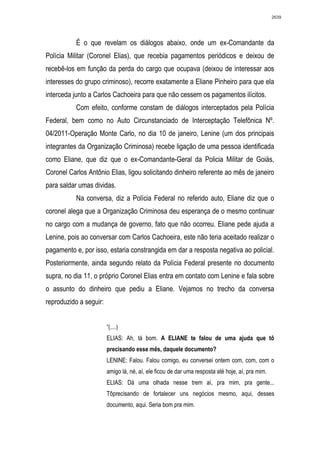2639




           É o que revelam os diálogos abaixo, onde um ex-Comandante da
Polícia Militar (Coronel Elias), que recebia pagamentos periódicos e deixou de
recebê-los em função da perda do cargo que ocupava (deixou de interessar aos
interesses do grupo criminoso), recorre exatamente a Eliane Pinheiro para que ela
interceda junto a Carlos Cachoeira para que não cessem os pagamentos ilícitos.
           Com efeito, conforme constam de diálogos interceptados pela Polícia
Federal, bem como no Auto Circunstanciado de Interceptação Telefônica Nº.
04/2011-Operação Monte Carlo, no dia 10 de janeiro, Lenine (um dos principais
integrantes da Organização Criminosa) recebe ligação de uma pessoa identificada
como Eliane, que diz que o ex-Comandante-Geral da Policia Militar de Goiás,
Coronel Carlos Antônio Elias, ligou solicitando dinheiro referente ao mês de janeiro
para saldar umas dividas.
           Na conversa, diz a Polícia Federal no referido auto, Eliane diz que o
coronel alega que a Organização Criminosa deu esperança de o mesmo continuar
no cargo com a mudança de governo, fato que não ocorreu. Eliane pede ajuda a
Lenine, pois ao conversar com Carlos Cachoeira, este não teria aceitado realizar o
pagamento e, por isso, estaria constrangida em dar a resposta negativa ao policial.
Posteriormente, ainda segundo relato da Polícia Federal presente no documento
supra, no dia 11, o próprio Coronel Elias entra em contato com Lenine e fala sobre
o assunto do dinheiro que pediu a Eliane. Vejamos no trecho da conversa
reproduzido a seguir:


                        “(....)
                        ELIAS: Ah, tá bom. A ELIANE te falou de uma ajuda que tô
                        precisando esse mês, daquele documento?
                        LENINE: Falou. Falou comigo, eu conversei ontem com, com, com o
                        amigo lá, né, aí, ele ficou de dar uma resposta até hoje, aí, pra mim.
                        ELIAS: Dá uma olhada nesse trem aí, pra mim, pra gente...
                        Tôprecisando de fortalecer uns negócios mesmo, aqui, desses
                        documento, aqui. Seria bom pra mim.
 