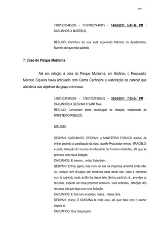 2514




                     316010027445095 - 316010027448815 - 14/04/2011 5:47:49 PM -
                     CARLINHOS X MARCELO.


                     RESUMO: Carlinhos diz que está esperando Marcelo no Apartamento.
                     Marcelo diz que está subindo.


7. Caso do Parque Mutirama


          Até em relação à obra do Parque Mutirama, em Goiânia, o Procurador
Marcelo Siqueira havia articulado com Carlos Cachoeira a elaboração de parecer que
atenderia aos objetivos do grupo criminoso:


                     316010027445095 – 316010027458342 - 26/04/2011 7:05:04 PM -
                     CARLINHOS X GEOVANI X SANTANA.
                     RESUMO: Conversam sobre paralisação de licitação, relacionada ao
                     MINISTÉRIO PÚBLICO.


                     DIÁLOGO


                     GEOVANI: CARLINHOS, GEOVANI, o MINISTÉRIO PÚBLICO acabou de
                     entrar pedindo a paralisação da obra, aquele Procurador entrou, MARCELO,
                     e pediu retenção do recurso do Ministério do Turismo entendeu, até que se
                     promova uma nova licitação.
                     CARLINHOS: É mesmo... então fudeu hein.
                     GEOVANI: Entrou agora, mas num vai sair na imprensa amanhã ainda não,
                     viu, porque num divulgou pra imprensa nada ainda não, nada a imprensa
                     num ta sabendo nada, então fez desse jeito. Entrou pedindo, é... prendeu os
                     recursos, esperar um novo processo licitatório, você entendeu, retenção dos
                     recursos até que faça uma nova licitação.
                     CARLINHOS: É fica ruim ai acabou nossa... nossa obra.
                     GEOVANI: (risos) O SANTANA ta rindo aqui, ele quer falar com o senhor
                     espera ai.
                     CARLINHOS: Que desgraçado.
 