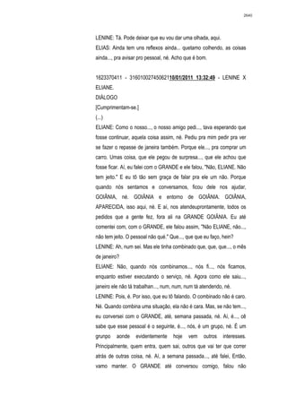 2640




LENINE: Tá. Pode deixar que eu vou dar uma olhada, aqui.
ELIAS: Ainda tem uns reflexos ainda... quetamo colhendo, as coisas
ainda..., pra avisar pro pessoal, né. Acho que é bom.


1623370411 - 31601002745062110/01/2011 13:32:49 - LENINE X
ELIANE.
DIÁLOGO
[Cumprimentam-se.]
(...)
ELIANE: Como o nosso..., o nosso amigo pedi..., tava esperando que
fosse continuar, aquela coisa assim, né. Pediu pra mim pedir pra ver
se fazer o repasse de janeira também. Porque ele..., pra comprar um
carro. Umas coisa, que ele pegou de surpresa..., que ele achou que
fosse ficar. Aí, eu falei com o GRANDE e ele falou, "Não, ELIANE. Não
tem jeito." E eu tô tão sem graça de falar pra ele um não. Porque
quando nós sentamos e conversamos, ficou dele nos ajudar,
GOIÂNIA, né. GOIÂNIA e entorno de GOIÂNIA. GOIÂNIA,
APARECIDA, isso aqui, né. E aí, nos atendeuprontamente, todos os
pedidos que a gente fez, fora ali na GRANDE GOIÂNIA. Eu até
comentei com, com o GRANDE, ele falou assim, "Não ELIANE, não...,
não tem jeito. O pessoal não qué." Que..., que que eu faço, hein?
LENINE: Ah, num sei. Mas ele tinha combinado que, que, que..., o mês
de janeiro?
ELIANE: Não, quando nós combinamos..., nós fi..., nós ficamos,
enquanto estiver executando o serviço, né. Agora como ele saiu...,
janeiro ele não tá trabalhan..., num, num, num tá atendendo, né.
LENINE: Pois, é. Por isso, que eu tô falando. O combinado não é caro.
Né. Quando combina uma situação, ela não é cara. Mas, se não tem...,
eu conversei com o GRANDE, até, semana passada, né. Aí, é..., cê
sabe que esse pessoal é o seguinte, é..., nós, é um grupo, né. É um
grunpo    aonde    evidentemente    hoje    vem    outros   interesses.
Principalmente, quem entra, quem sai, outros que vai ter que correr
atrás de outras coisa, né. Aí, a semana passada..., até falei, Então,
vamo manter. O GRANDE até conversou comigo, falou não
 