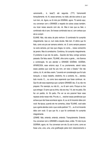 2641




vamomantê...,     é,   taxa(?)   até   segunda.    (???)   Vamomantê
tranquilamente, né. Aí, essas semana, na visão, até dos outros aí, que
num tem, né. Agora, eu tô indo pra GOIÂNIA, agora. Tô saindo aqui,
vou conversar com o GRANDE a respeito de outras coisas também,
vou tocar nesse assunto com ele, né. Mas é isso que eu falei, o
combinado não é caro. Se tivesse combinado isso aí, com certeza que
ele ia cumprir.
ELIANE: Não, não estou de jeito nenhum. O combinado foi cumprido
integralmente. Isso aí, num resta dúvida. Não tem. O último que foi
feito, como era pra ser semana anterior, né. E como sempre passava
na outra semana, por isso que chegou no come..., nesse comecinho
de janeiro. Mas tá corretissímo. Combinou, foi cumprido integralmente.
O problema é que ele me pediu... Quando ele falou comigo semana
passada. Ele falou assim, "ELIANE, olha como a gente..., nós fizemos
a combinação, foi pra atender a GRANDE GOIÂNIA. GOIÂNIA,
APARECIDA, esse entorno aqui. E eu prontamente, atendi todos
esses pedidos que você fez pra mim, em todo o Estado." Ele não
cobrou, tá. Aí, ele falou assim, "Levando em consideração que foi tudo
tranquilo, o nosso trabalho, direitinho, foi a contento, foi..., atendeu
todo mundo. E..., eu como tava esperando que fosse continuar, né.
Que foi até essa esperança que o próprio GRANDE deu. E eu não me
preparei. Por exemplo, eu não tô..., eu tô sem carro. Porque eu tive
que entregar. O carro que eu tinha, não era meu." Aí, ele me pediu. Ele
fez um pedido, tá. Só pediu. Pra ver se era possível fazer esse
repasse ainda nesse mês. Pra ele, é..., resolver essas pendências que
achava que não fosse acontecer agora. Aí, eu só tô trocando idéia com
você. Na época, quando ele me comentou, disse "ELIANE, você sabe
que a gente atendeu tudo o que vocês pediram." É..., eu tô só trocando
idéia com você. O que que foi, o que foi combinado foi cumprido
integralmente.
LENINE: Não, entendo, entendo, entendo. Tranquilamente. Entendo.
Vou conversar com o GRANDE a respeito disso, então. Tô indo lá pra
GOIÂNIA, agora, né. Vou conversar com ele. Eu sei é como, como se
fosse uma, uma, uma, uma gratificação pelos bom relacionamento e
 
