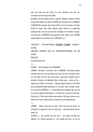 2642




pelo que tudo que deu certo, né. Vou conversar com ele, vou
conversar com ele e ligo mais tarde.
[ELIANE continua falando sobre o assunto. Repete a mesma história
que já havia falado. Ela pede à LENINE que converse com o GRANDE
(CARLINHOS) repasse pelo menos 50% do valor de janeiro. Só para
ELIAS de quem eles estão falando poder resolver os problemas
pessoais dele, uma vez que ele não conseguiu ser mantido no cargo.
Ela frisa que o GRANDE havia garantido esse cargo à ele. LENINE
compromete-se à conversar com o GRANDE. ](...)”


1623370411 - 316010027450621 11/01/2011 11:20:46 - LENINE X
ELIANE.
RESUMO: PROPINA AOS EX COMANDANTE-GERAL DA PM
GOIAS.
DIÁLOGO
[Cumprimentam-se.]
(...)
ELIANE: ...Cê conversou com o GRANDE?
LENINE: Conversei. Conversei com o GRANDE. Conversei aquele
assunto nosso. Oh, pra ser franco com você, eu não o convenci muito,
né. Ele falou pra mim que teria umas, umas duas reuniões hoje e
amanhã, inclusive, da definição futura, aonde que..., como se diz...,
alguém que sinta(?) vai ter que.... negociar alguma coisa, né. Ele falou
que vai depender desse desenrolar aí. Inclusive, hoje, se fosse o caso,
eu iria até pra GOIÂNIA, é..., tô até esperando a ligação dele, pra ver
se eu tenho algumas definições aí, né. Mas não o convenci muito não,
Doutora, né. Tentei pelo menos essa semana. Ele falou, deixa eu ver,
deixa eu ver com o pessoal aqui e a gente dá uma resposta hoje.
(...)
LENINE: ...Sabe o que que eu acho. Acho que até pra aliviar um
pouquinho a carga com você, eu acho que..., que ele poderia dar um
toque, né.
ELIANE: E..., ele primeiro que ele num...., num gosta de falar por
telefone, né, nesses assuntos. É... por cautela dos dois, né. Só se
 