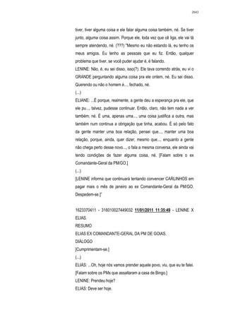 2643




tiver, tiver alguma coisa e ele falar alguma coisa também, né. Se tiver
junto, alguma coisa assim. Porque ele, toda vez que cê liga, ele vai tá
sempre atendendo, né. (???) "Mesmo eu não estando lá, eu tenho os
meus amigos. Eu tenho as pessoas que eu fiz. Então, qualquer
problema que tiver, se você puder ajudar é, é falando.
LENINE: Não, é, eu sei disso, isso(?). Ele tava correndo atrás, eu vi o
GRANDE perguntando alguma coisa pra ele ontem, né. Eu sei disso.
Querendo ou não o homem é..., fechado, né.
(...)
ELIANE: ...É porque, realmente, a gente deu a esperança pra ele, que
ele pu..., talvez, pudesse continuar. Então, claro, não tem nada a ver
também, né. É uma, apenas uma..., uma coisa justifica a outra, mas
também num continua a obrigação que tinha, acabou. É só pelo fato
da gente manter uma boa relação, pensei que..., manter uma boa
relação, porque, ainda, quer dizer, mesmo que..., enquanto a gente
não chega perto desse novo..., o fala a mesma conversa, ele ainda vai
tendo condições de fazer alguma coisa, né. [Falam sobre o ex
Comandante-Geral da PM/GO.]
(...)
[LENINE informa que continuará tentando convencer CARLINHOS em
pagar mais o mês de janeiro ao ex Comandante-Geral da PM/GO.
Despedem-se.]”


1623370411 - 316010027449032 11/01/2011 11:35:49 - LENINE X
ELIAS.
RESUMO
ELIAS EX COMANDANTE-GERAL DA PM DE GOIAS.
DIÁLOGO
[Cumprimentam-se.]
(...)
ELIAS: ...Oh, hoje nós vamos prender aquele povo, viu, que eu te falei.
[Falam sobre os PMs que assaltaram a casa de Bingo.]
LENINE: Prendeu hoje?
ELIAS: Deve ser hoje.
 