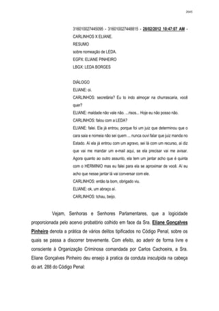 2645




                     316010027445095 - 316010027448815 - 28/02/2012 10:47:07 AM -
                     CARLINHOS X ELIANE.
                     RESUMO
                     sobre nomeação de LEDA.
                     EGPX: ELIANE PINHEIRO
                     LBGX: LEDA BORGES


                     DIÁLOGO
                     ELIANE: oi.
                     CARLINHOS: secretária? Eu to indo almoçar na churrascaria, você
                     quer?
                     ELIANE: maldade não vale não. ...risos... Hoje eu não posso não.
                     CARLINHOS: falou com a LEDA?
                     ELIANE: falei. Ela já entrou, porque foi um juiz que determinou que o
                     cara saia e nomeia não sei quem ... nunca ouvi falar que juiz manda no
                     Estado. Aí ela já entrou com um agravo, sei lá com um recurso, aí diz
                     que vai me mandar um e-mail aqui, se ela precisar vai me avisar.
                     Agora quanto ao outro assunto, ela tem um jantar acho que é quinta
                     com o HERMINIO mas eu falei para ela se aproximar de você. Aí eu
                     acho que nesse jantar lá vai conversar com ele.
                     CARLINHOS: então ta bom, obrigado viu.
                     ELIANE: ok, um abraço aí.
                     CARLINHOS: tchau, beijo.


          Vejam, Senhoras e Senhores Parlamentares, que a logicidade
proporcionada pelo acervo probatório colhido em face da Sra. Eliane Gonçalves
Pinheiro denota a prática de vários delitos tipificados no Código Penal, sobre os
quais se passa a discorrer brevemente. Com efeito, ao aderir de forma livre e
consciente à Organização Criminosa comandada por Carlos Cachoeira, a Sra.
Eliane Gonçalves Pinheiro deu ensejo à pratica da conduta insculpida na cabeça
do art. 288 do Código Penal:
 