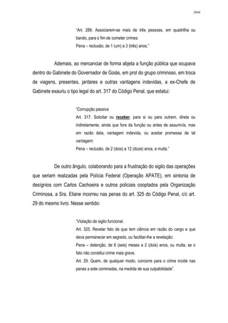 2646




                      “Art. 288. Associarem-se mais de três pessoas, em quadrilha ou
                      bando, para o fim de cometer crimes:
                      Pena – reclusão, de 1 (um) a 3 (três) anos.”


           Ademais, ao mercanciar de forma abjeta a função pública que ocupava
dentro do Gabinete do Governador de Goiás, em prol do grupo criminoso, em troca
de viagens, presentes, jantares e outras vantagens indevidas, a ex-Chefe de
Gabinete exauriu o tipo legal do art. 317 do Código Penal, que estatui:


                      “Corrupção passiva
                      Art. 317. Solicitar ou receber, para si ou para outrem, direta ou
                      indiretamente, ainda que fora da função ou antes de assumi-la, mas
                      em razão dela, vantagem indevida, ou aceitar promessa de tal
                      vantagem:
                      Pena – reclusão, de 2 (dois) a 12 (doze) anos, e multa.”


           De outro ângulo, colaborando para a frustração do sigilo das operações
que seriam realizadas pela Polícia Federal (Operação APATE), em sintonia de
desígnios com Carlos Cachoeira e outros policiais cooptados pela Organização
Criminosa, a Sra. Eliane incorreu nas penas do art. 325 do Código Penal, c/c art.
29 do mesmo livro. Nesse sentido:


                      “Violação de sigilo funcional.
                      Art. 325. Revelar fato de que tem ciência em razão do cargo e que
                      deva permanecer em segredo, ou facilitar-lhe a revelação:
                      Pena – detenção, de 6 (seis) meses a 2 (dois) anos, ou multa, se o
                      fato não constitui crime mais grave.
                      Art. 29. Quem, de qualquer modo, concorre para o crime incide nas
                      penas a este cominadas, na medida de sua culpabilidade”.
 