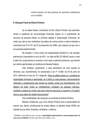 2649




                       conduta enquadra nos tipos genéricos por específicos estabelecidos
                       na Lei 8.429/92”1.


9. Situação Fiscal de Eliane Pinheiro


           Já os dados fiscais e bancários da Sra. Eliane Pinheiro não permitem
divisar a existência de movimentação financeira atípica ou o recebimento de
recursos de pessoas físicas ou jurídicas ligadas à Organização Criminosa, de
modo que não se tem indicativos da prática de crimes contra a ordem tributária e
econômica (Lei nº 8.137, de 27 de dezembro de 1990), sem prejuízo do que vier a
ser apurado posteriormente.
           Na verdade, o único indício de irregularidade tributária é o de variação
patrimonial a descoberto no ano de 2011, no valor de R$ 127.499,40 (cento e vinte
e sete mil e quatrocentos e noventa e nove reais e quarenta centavos), que deverá
ser melhor aprofundado em Auditoria da Receita Federal.
           Vale enfatizar, igualmente, e pela pertinência de tudo quando já
afirmado, que, recentemente, foi sancionada a Lei nº 12.694, de 24 de julho de
2012, definindo em seu art. 2º o seguinte: “Para os efeitos desta Lei, considera-se
organização criminosa a associação, de 3 (três) ou mais pessoas, estruturalmente
ordenada e caracterizada pela divisão de tarefas, ainda que informalmente, com
objetivo de obter, direta ou indiretamente, vantagem de qualquer natureza,
mediante a prática de crimes cuja pena máxima seja igual ou superior a 4 (quatro)
anos ou que sejam de caráter transnacional.”
           Tais modificações não alcançam as condutas de Eliane Pinheiro.
           Destaco, finalmente, que a Sra. Eliane Pinheiro teve a oportunidade de
exercer seu direito constitucional de ampla defesa no plenário desta CPMI, por
ocasião de sua oitiva. Escolheu, entretanto, o silêncio.

1
 SAMPAIO, José Adércio Leite, ut (org.). Improbidade administrativa: comemoração pelos 10
anos da Lei 8.429/92. Del Rey: Belo Horizonte, 2002, p. 212.
 
