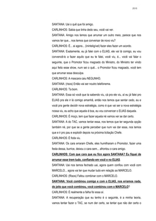 2515




SANTANA: Uai o quê que foi amigo.
CARLINHOS: Sabia que tinha dedo seu, você vai ver.
SANTANA: Amigo nos temos que arrumar um outro meio, parece que nos
vamos ter que... nos temos que conversar de novo viu?
CARLINHOS: É... ai agora... (ininteligível) fazer eles fazer um acordo.
SANTANA: Exatamente, eu já falei com o ELIAS, ele vai lá comigo, eu vou
convencê-lo a fazer aquilo que eu te falei, você viu, é... você vai falar o
seguinte, que o Promotor ficou magoado do Ministro, do Ministro ter vindo
aqui feito esse show, num sei o quê... o Promotor ficou magoado, você tem
que arrumar essa desculpa.
CARLINHOS: A mascara caiu NEGUNHO.
SANTANA: (risos) Então vai ser noutro telefonema.
CARLINHOS: Ta bom.
SANTANA: Essa só você que ta sabendo viu, cá pra ele viu, aí eu já falei pro
ELIAS pra ele ir lá comigo amanhã, então nos temos que sentar cedo, eu e
você pra gente decidir nova estratégia, como é que vai ser a nova estratégia
nossa viu, eu acho que aquela é boa, eu vou convencer o ELIAS daquela.
CARLINHOS: É moço, tem que fazer aquela né vamos ver se dar certo.
SANTANA: A do TAC, vamos tentar essa, nos temos que ter segunda opção
também né, por que se a gente perceber que num vai dar essa, nos temos
que e ir pro pau e explodir depois na próxima licitação Chefe.
CARLINHOS: É foda viu.
SANTANA: Os cara erraram Chefe, eles humilharam o Promotor, fazer uma
festa dessa, burrice, deixou o cara sem... afrontou o cara amigo.
CARLINHOS: Com que cara que eu fico agora SANTANA? Eu fiquei de
arrumar esse trem tudo, confiando em você e no ELIAS.
SANTANA: Uai nos tamos fechado uai, agora quem confiou com você com
MARCELO... agora vai ter que mudar tudo em relação ao MARCELO.
CARLINHOS: (Risos) Faltou combinar com o MARCELO.
SANTANA: Você combinou comigo e com o ELIAS, nos erramos nada,
do jeito que você combinou, você combinou com o MARCELO?
CARLINHOS: É realmente a falha foi essa aí.
SANTANA: A recuperação que eu tenho é o seguinte, é a minha teoria,
vamos tentar fazer o TAC, se num der certo, se tentar que não der certo o
 