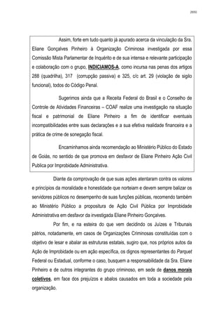 2650




               Assim, forte em tudo quanto já apurado acerca da vinculação da Sra.
Eliane Gonçalves Pinheiro à Organização Criminosa investigada por essa
Comissão Mista Parlamentar de Inquérito e de sua intensa e relevante participação
e colaboração com o grupo, INDICIAMOS-A, como incursa nas penas dos artigos
288 (quadrilha), 317 (corrupção passiva) e 325, c/c art. 29 (violação de sigilo
funcional), todos do Código Penal.

               Sugerimos ainda que a Receita Federal do Brasil e o Conselho de
Controle de Atividades Financeiras – COAF realize uma investigação na situação
fiscal e patrimonial de Eliane Pinheiro a fim de identificar eventuais
incompatibilidades entre suas declarações e a sua efetiva realidade financeira e a
prática de crime de sonegação fiscal.

               Encaminhamos ainda recomendação ao Ministério Público do Estado
de Goiás, no sentido de que promova em desfavor de Eliane Pinheiro Ação Civil
Publica por Improbidade Administrativa.

           Diante da comprovação de que suas ações atentaram contra os valores
e princípios da moralidade e honestidade que norteiam e devem sempre balizar os
servidores públicos no desempenho de suas funções públicas, recomendo também
ao Ministério Público a propositura de Ação Civil Pública por Improbidade
Administrativa em desfavor da investigada Eliane Pinheiro Gonçalves.
           Por fim, e na esteira do que vem decidindo os Juízes e Tribunais
pátrios, notadamente, em casos de Organizações Criminosas constituídas com o
objetivo de lesar e abalar as estruturas estatais, sugiro que, nos próprios autos da
Ação de Improbidade ou em ação específica, os dignos representantes do Parquet
Federal ou Estadual, conforme o caso, busquem a responsabilidade da Sra. Eliane
Pinheiro e de outros integrantes do grupo criminoso, em sede de danos morais
coletivos, em face dos prejuízos e abalos causados em toda a sociedade pela
organização.
 