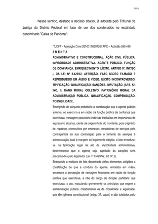 2651




          Nesse sentido, destaco a decisão abaixo, já adotada pelo Tribunal de
Justiça do Distrito Federal em face de um dos condenados no escândalo
denominado "Caixa de Pandora":


                    “TJDFT - Apelação Cível 20100110697267APC – Acórdão 589.489
                    EMENTA
                    ADMINISTRATIVO E CONSTITUCIONAL. AÇÃO CIVIL PÚBLICA.
                    IMPROBIDADE ADMINISTRATIVA. AGENTE PÚBLICO. FUNÇÃO
                    DE CONFIANÇA. ENRIQUECIMENTO ILÍCITO. ARTIGO 9º, INCISO
                    I, DA LEI Nº 8.429/92. AFERIÇÃO. FATO ILÍCITO FILMADO E
                    REPRODUZIDO EM ÁUDIO E VÍDEO. ILÍCITO INCONTROVERSO.
                    TIPIFICAÇÃO. QUALIFICAÇÃO. SANÇÕES. IMPUTAÇÃO. (ART. 12,
                    INC. I). DANO MORAL COLETIVO. PATRIMÔNIO MORAL DA
                    ADMINISTRAÇÃO PÚBLICA. QUALIFICAÇÃO. COMPENSAÇÃO.
                    POSSIBILIDADE.
                    Emergindo do conjunto probatório a constatação que o agente público
                    auferira, no exercício e em razão da função pública de confiança que
                    exercitava, vantagem pecuniária indevida traduzida em importância de
                    expressivo alcance, ciente da origem ilícita do montante, pois originário
                    de repasses promovidos por empresas prestadoras de serviços pela
                    contrapartida da sua contratação para o fomento de serviços à
                    administração local à margem do legalmente exigido, o fato emoldura-
                    se na tipificação legal de ato de improbidade administrativa,
                    determinando que o agente seja sujeitado às sanções civis
                    preceituadas pelo legislador (Lei nº 8.429/92, art. 9º, I).
                    Ensejando a moldura de fato desenhada pelos elementos coligidos a
                    constatação de que a conduta do agente, retratada em vídeo,
                    encerrara a percepção de vantagem financeira em razão da função
                    pública que exercitava, e não do cargo de direção partidária que
                    exercitava, o ato, maculando gravemente os princípios que regem a
                    administração pública, notadamente os da moralidade e legalidade,
                    que têm gênese constitucional (artigo 37, caput) e são tutelados pelo
 