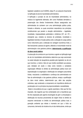 2652




legislador subalterno (Lei 8.429/92, artigo 4º), se subsume linearmente
na tipificação de ato de improbidade administrativa.
A tipificação e punição do ato de improbidade administrativa, na
moldura do legalmente delineado, têm como finalidade derradeira a
preservação dos direitos fundamentais difusos assegurados aos
administrados de contarem com uma administração pública proba,
honesta e eficiente, os quais encontram ressonância nos princípios
constitucionais que pautam a atuação administrativa – legalidade,
moralidade, impessoalidade publicidade e eficiência (CF, art. 37) -,
emergindo que, violados os deveres de probidade, moralidade e
legalidade inerentes à função pública ante a utilização do cargo público
como instrumento para a obtenção de vantagem econômica ilícita, o
fato transcende a pessoa do agente, afetando a incolumidade moral da
administração e dos gestores públicos, determinando a qualificação
do dano moral coletivo.
A subsunção da conduta em que incorrera o agente na tipificação legal
de ato de improbidade administrativa determina que seja sancionado
na exata tradução da repugnância pautada pelo legislador ao ato em
que incorrera, e, tendo o fato em que incidira exorbitado sua pessoa,
pois retratado em áudio e vídeo como inerente a verdadeira
organização infiltrada no âmbito da administração pública local com
especialização na angariação e distribuição de vantagens pecuniárias
ilícitas, maculando a credibilidade e confiança dos administrados em
face da administração e dos gestores públicos, enseja a qualificação
do dano moral coletivo, determinando que, além das sanções
ordinárias, seja condenado a compensá-lo em importância aferida em
ponderação com os princípios da proporcionalidade e razoabilidade.
Aliado à circunstância de que o agente assimilara o fato que lhe fora
imputado, não negando que fora contemplado com a importância que
lhe fora repassada pelo agente encarregado de gerir a arrecadação e
distribuição de recursos provenientes de origem ilícita no âmbito do
esquema estruturado no âmbito da administração pública local, a
gravação ambiente que retrata o momento em que o ilícito se
consumara, derivando da iniciativa de um dos interlocutores, ainda que
 