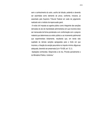 2653




sem o conhecimento do outro, usufrui de licitude, podendo e devendo
ser assimilada como elemento de prova, conforme, inclusive, já
assentado pelo Supremo Tribunal Federal em sede de julgamento
realizado sob o instituto da repercussão geral.
A multa civil imposta ao agente público como integrante das sanções
derivadas do ato de improbidade administrativa em que incorrera deve
ser mensurada de forma ponderada e em conformação com o prejuízo
material que determinara ao erário público e ao incremento patrimonial
que experimentara ilicitamente, resultando que, em tendo sido
sujeitado às demais sanções apregoadas para o ilícito em que
incorrera, a fixação da sanção pecuniária no importe mínimo afigura-se
adequada, devendo ser preservada (Lei nº 8.429, art. 12, I).
Apelações conhecidas. Desprovida a do réu. Provida parcialmente a
do Ministério Público. Unânime.”
 