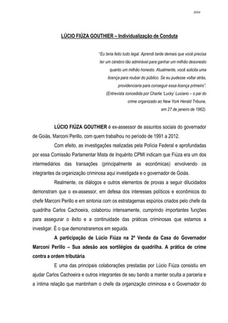 2654




              LÚCIO FIÚZA GOUTHIER – Individualização de Conduta


                                 “Eu teria feito tudo legal. Aprendi tarde demais que você precisa
                                 ter um cérebro tão admirável para ganhar um milhão desonesto
                                       quanto um milhão honesto. Atualmente, você solicita uma
                                      licença para roubar do público. Se eu pudesse voltar atrás,
                                            providenciaria para conseguir essa licença primeiro”.
                                     (Entrevista concedida por Charlie ‘Lucky’ Luciano – o pai do
                                                  crime organizado ao New York Herald Tribune,
                                                                      em 27 de janeiro de 1962).


          LÚCIO FIÚZA GOUTHIER é ex-assessor de assuntos sociais do governador
de Goiás, Marconi Perillo, com quem trabalhou no período de 1991 a 2012.
          Com efeito, as investigações realizadas pela Polícia Federal e aprofundadas
por essa Comissão Parlamentar Mista de Inquérito CPMI indicam que Fiúza era um dos
intermediários das transações (principalmente as econômicas) envolvendo os
integrantes da organização criminosa aqui investigada e o governador de Goiás.
          Realmente, os diálogos e outros elementos de provas a seguir dilucidados
demonstram que o ex-assessor, em defesa dos interesses políticos e econômicos do
chefe Marconi Perillo e em sintonia com os estratagemas espúrios criados pelo chefe da
quadrilha Carlos Cachoeira, colaborou intensamente, cumprindo importantes funções
para assegurar o êxito e a continuidade das práticas criminosas que estamos a
investigar. É o que demonstraremos em seguida.
          A participação de Lúcio Fiúza na 2ª Venda da Casa do Governador
Marconi Perillo – Sua adesão aos sortilégios da quadrilha. A prática de crime
contra a ordem tributária.
          E uma das principais colaborações prestadas por Lúcio Fiúza consistiu em
ajudar Carlos Cachoeira e outros integrantes de seu bando a manter oculta a parceria e
a íntima relação que mantinham o chefe da organização criminosa e o Governador do
 
