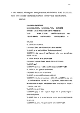 2656




o valor recebido pela segunda alienação sofrida pelo imóvel foi de R$ 2.100.000,00,
tendo como vendedor e comprador, Cachoeira e Walter Paulo, respectivamente.
          Vejamos:


                     CARLINHOS X WLADIMIR
                     DATA/HORA INICIAL             DATA/HORA FINAL      DURAÇÃO
                     06/07/2011 5:05:22 PM 06/07/2011 5:07:16 PM 00:01:54
                     ALVO               INTERLOCUTOR          ORIGEM DA LIGAÇÃO        TIPO
                     316010027445095          316010027450381        316010027445095   R


                     DIÁLOGO
                     WLADIMIR: oi CARLINHOS.
                     CARLINHOS: pega uns 500 dele lá para deixar acertado.
                     WLADIMIR: ta, aí, qual o mínimo? O mínimo do mínimo?
                     CARLINHOS: não moço, aí você liga para mim como se estivesse
                     falando com ele.
                     WLADIMIR: ah, ta ok. Aí eu ligo pra você.
                     CARLINHOS: como se tivesse falando com o LUCIO FIUZA.
                     WLADIMIR: que?
                     CARLINHOS: como se você tivesse falando com o LUCIO FIUZA.
                     WLADIMIR: ta, vou, ligo no da residência né.
                     CARLINHOS: liga pra mim no meu celular.
                     WLADIMIR: eu ligo no telefone da sua residência?
                     CARLINHOS: não, liga no meu celular e já fala: "ah, seu LUCIO to aqui com
                     ... o GOVERNANDOR não ta aí né? Tô aqui com o professor WALTER,
                     fechando com ele aqui e ele ofereceu tanto." Mas segura lá porque é
                     ...inaudível... esse valor.
                     WLADIMIR: não, ta ok, tchau.
                     CARLINHOS: pega os 500 e pega um cheque dele de garantia. O gado a
                     gente vende para ele.
                     WLADIMIR: deixa eu só, eu vou perguntar como é seu nome aqui para não
                     ter nem erro.
                     CARLINHOS: ta, tchau. Fala que ta falando com o LUCIO FIUZA.
 