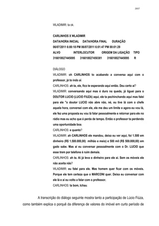 2657




                     WLADIMIR: ta ok.


                     CARLINHOS X WLADIMIR
                     DATA/HORA INICIAL           DATA/HORA FINAL        DURAÇÃO
                     06/07/2011 6:00:18 PM 06/07/2011 6:01:47 PM 00:01:29
                     ALVO              INTERLOCUTOR           ORIGEM DA LIGAÇÃO        TIPO
                     316010027445095        316010027450381          316010027445095   R


                     DIÁLOGO
                     WLADIMIR: oh CARLINHOS to acabando a conversa aqui com o
                     professor, já to indo aí.
                     CARLINHOS: ah ta, ele, fico te esperando aqui então. Deu certo aí?
                     WLADIMIR: conversando aqui mas é duro na queda, já liguei para o
                     DOUTOR LUCIO (LUCIO FIUZA) aqui, ele ta pechinchando aqui mas falei
                     para ele "o doutor LUCIO não abre não, né, eu tive lá com o chefe
                     aquela hora, conversei com ele, ele me deu um limite e agora eu vou lá,
                     ele fez uma proposta eu vou lá falar pessoalmente e retornar para ele no
                     rádio mas eu acho que é perda de tempo. Então o professor ta perdendo
                     uma oportunidade boa.
                     CARLINHOS: e quanto?
                     WLADIMIR: ah CARLINHOS ele mandou, deixa eu ver aqui, foi 1.500 em
                     dinheiro (R$ 1.500.000,00) milhão e meio) e 500 mil (R$ 500.000,00) em
                     gado sabe. Mas aí eu conversar pessoalmente com o Dr. LUCIO que
                     esse trem por telefone é ruim demais.
                     CARLINHOS: ah ta. Aí já leva o dinheiro para ele aí. Sem os móveis ele
                     não aceita não?
                     WLADIMIR: eu falei para ele. Mas homem quer ficar com os móveis.
                     Porque ele tem certeza que o MARCONI quer. Deixa eu conversar com
                     ele lá e aí eu volto a falar com o professor.
                     CARLINHOS: ta bom, tchau.


          A transcrição do diálogo seguinte mostra tanto a participação de Lúcio Fiúza,
como também explica o porquê da diferença de valores do imóvel em curto período de
 