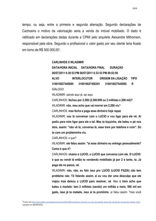 2658




tempo, ou seja, entre a primeira e segunda alienação. Segundo declarações de
Cachoeira o motivo da valorização seria a venda do imóvel mobiliado. O dado é
ratificado em declarações dadas durante a CPMI pelo arquiteto Alexandre Milhomem,
responsável pela obra. Segundo o profissional o valor gasto por seu cliente teria ficado
em torno de R$ 500.000,00 1.


                                 CARLINHOS X WLADIMIR
                                 DATA/HORA INICIAL                DATA/HORA FINAL                  DURAÇÃO
                                 06/07/2011 6:30:53 PM 06/07/2011 6:33:53 PM 00:03:00
                                 ALVO                   INTERLOCUTOR                    ORIGEM DA LIGAÇÃO                  TIPO
                                 316010027445095               316010027450381                316010027445095               R
                                 DIÁLOGO
                                 WLADIMIR: saindo aqui já, sai aqui.
                                 CARLINHOS: fechou por 2.200 (2.200.000 ou 2 milhões e 200 mil)?
                                 WLADIMIR: não, meu acho que vai morrer em 2.200 viu?
                                 CARLINHOS: mas fecha e paga esse dinheiro hoje rapaz.
                                 WLADIMIR: vou lá conversar com o LUCIO e vou ligar para ele né. Aí
                                 pediu para mim ligar para ele e tal. Mas ta loquinho, ele bateu o pé nos
                                 dois, assim: "não vê lá, conversa lá, esse trem por telefone é ruim". Só
                                 to com um probleminha viu.
                                 CARLINHOS: o que?
                                 WLADIMIR: ele falou assim: "aí esse dinheiro eu entrego pessoalmente?
                                 Como é que é?
                                 CARLINHOS: chama o LUCIO, o LUCIO que conversa com ele. O LUCIO:
                                 é que eu vendi lá então to vendendo mobiliado já por 2 e tanto, ta. Já
                                 pega ele no passo, né.
                                 WLADIMIR: não, não, eu falo isso pro LUCIO (LUCIO FIUZA) não tem
                                 problema não. Tô falando assim, aí eu vou dar uma desculpa que ele
                                 viajou mas deixou o LUCIO para resolver, né. Mas o trem acho que
                                 bateu o martelo: tem 2 milhões (sendo) um milhão e meio, 500 mil em
                                 gado, isso já ta matado, isso aí ta prontinho, aí falou assim: "mas você

1
 Fonte site http://g1.globo.com/politica/noticia/2012/06/cachoeira-morava-na-casa-de-perillo-antes-de-venda-do-imovel-diz-relator.html
copiado em 06/09/2012.
 