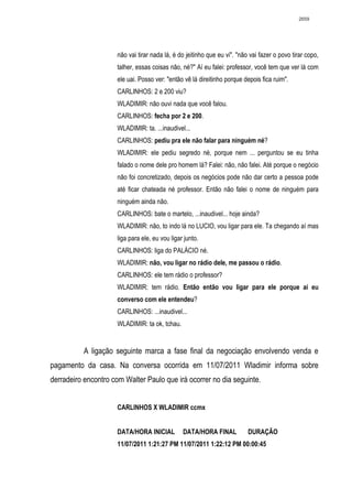 2659




                     não vai tirar nada lá, é do jeitinho que eu vi". "não vai fazer o povo tirar copo,
                     talher, essas coisas não, né?" Aí eu falei: professor, você tem que ver lá com
                     ele uai. Posso ver: "então vê lá direitinho porque depois fica ruim".
                     CARLINHOS: 2 e 200 viu?
                     WLADIMIR: não ouvi nada que você falou.
                     CARLINHOS: fecha por 2 e 200.
                     WLADIMIR: ta. ...inaudivel...
                     CARLINHOS: pediu pra ele não falar para ninguém né?
                     WLADIMIR: ele pediu segredo né, porque nem ... perguntou se eu tinha
                     falado o nome dele pro homem lá? Falei: não, não falei. Até porque o negócio
                     não foi concretizado, depois os negócios pode não dar certo a pessoa pode
                     até ficar chateada né professor. Então não falei o nome de ninguém para
                     ninguém ainda não.
                     CARLINHOS: bate o martelo, ...inaudivel... hoje ainda?
                     WLADIMIR: não, to indo lá no LUCIO, vou ligar para ele. Ta chegando aí mas
                     liga para ele, eu vou ligar junto.
                     CARLINHOS: liga do PALÁCIO né.
                     WLADIMIR: não, vou ligar no rádio dele, me passou o rádio.
                     CARLINHOS: ele tem rádio o professor?
                     WLADIMIR: tem rádio. Então então vou ligar para ele porque aí eu
                     converso com ele entendeu?
                     CARLINHOS: ...inaudivel...
                     WLADIMIR: ta ok, tchau.


          A ligação seguinte marca a fase final da negociação envolvendo venda e
pagamento da casa. Na conversa ocorrida em 11/07/2011 Wladimir informa sobre
derradeiro encontro com Walter Paulo que irá ocorrer no dia seguinte.


                     CARLINHOS X WLADIMIR ccmx


                     DATA/HORA INICIAL          DATA/HORA FINAL           DURAÇÃO
                     11/07/2011 1:21:27 PM 11/07/2011 1:22:12 PM 00:00:45
 